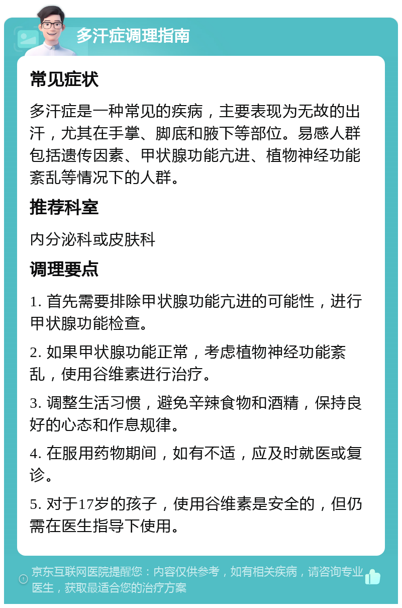 多汗症调理指南 常见症状 多汗症是一种常见的疾病，主要表现为无故的出汗，尤其在手掌、脚底和腋下等部位。易感人群包括遗传因素、甲状腺功能亢进、植物神经功能紊乱等情况下的人群。 推荐科室 内分泌科或皮肤科 调理要点 1. 首先需要排除甲状腺功能亢进的可能性，进行甲状腺功能检查。 2. 如果甲状腺功能正常，考虑植物神经功能紊乱，使用谷维素进行治疗。 3. 调整生活习惯，避免辛辣食物和酒精，保持良好的心态和作息规律。 4. 在服用药物期间，如有不适，应及时就医或复诊。 5. 对于17岁的孩子，使用谷维素是安全的，但仍需在医生指导下使用。