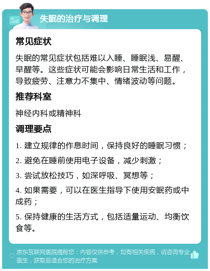 失眠的治疗与调理 常见症状 失眠的常见症状包括难以入睡、睡眠浅、易醒、早醒等。这些症状可能会影响日常生活和工作，导致疲劳、注意力不集中、情绪波动等问题。 推荐科室 神经内科或精神科 调理要点 1. 建立规律的作息时间，保持良好的睡眠习惯； 2. 避免在睡前使用电子设备，减少刺激； 3. 尝试放松技巧，如深呼吸、冥想等； 4. 如果需要，可以在医生指导下使用安眠药或中成药； 5. 保持健康的生活方式，包括适量运动、均衡饮食等。