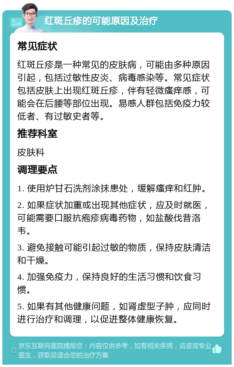 红斑丘疹的可能原因及治疗 常见症状 红斑丘疹是一种常见的皮肤病，可能由多种原因引起，包括过敏性皮炎、病毒感染等。常见症状包括皮肤上出现红斑丘疹，伴有轻微瘙痒感，可能会在后腰等部位出现。易感人群包括免疫力较低者、有过敏史者等。 推荐科室 皮肤科 调理要点 1. 使用炉甘石洗剂涂抹患处，缓解瘙痒和红肿。 2. 如果症状加重或出现其他症状，应及时就医，可能需要口服抗疱疹病毒药物，如盐酸伐昔洛韦。 3. 避免接触可能引起过敏的物质，保持皮肤清洁和干燥。 4. 加强免疫力，保持良好的生活习惯和饮食习惯。 5. 如果有其他健康问题，如肾虚型子肿，应同时进行治疗和调理，以促进整体健康恢复。