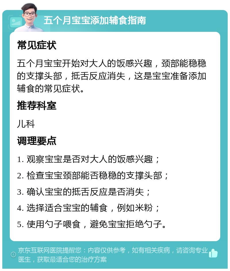 五个月宝宝添加辅食指南 常见症状 五个月宝宝开始对大人的饭感兴趣，颈部能稳稳的支撑头部，抵舌反应消失，这是宝宝准备添加辅食的常见症状。 推荐科室 儿科 调理要点 1. 观察宝宝是否对大人的饭感兴趣； 2. 检查宝宝颈部能否稳稳的支撑头部； 3. 确认宝宝的抵舌反应是否消失； 4. 选择适合宝宝的辅食，例如米粉； 5. 使用勺子喂食，避免宝宝拒绝勺子。