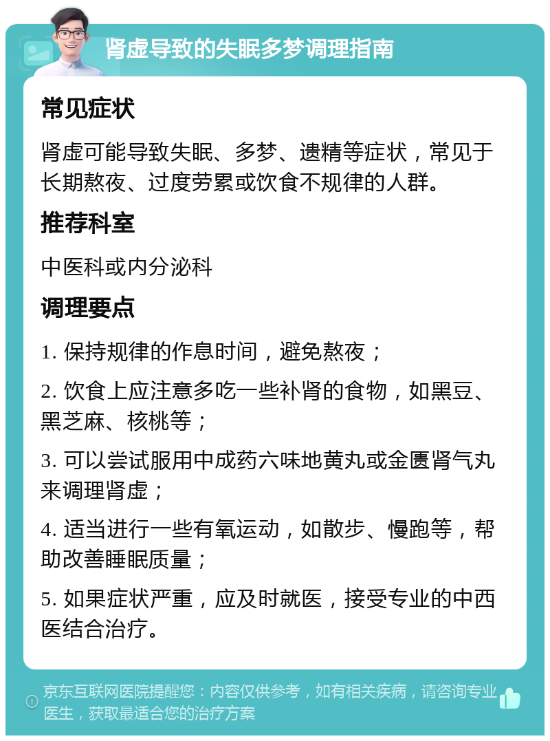 肾虚导致的失眠多梦调理指南 常见症状 肾虚可能导致失眠、多梦、遗精等症状，常见于长期熬夜、过度劳累或饮食不规律的人群。 推荐科室 中医科或内分泌科 调理要点 1. 保持规律的作息时间，避免熬夜； 2. 饮食上应注意多吃一些补肾的食物，如黑豆、黑芝麻、核桃等； 3. 可以尝试服用中成药六味地黄丸或金匮肾气丸来调理肾虚； 4. 适当进行一些有氧运动，如散步、慢跑等，帮助改善睡眠质量； 5. 如果症状严重，应及时就医，接受专业的中西医结合治疗。