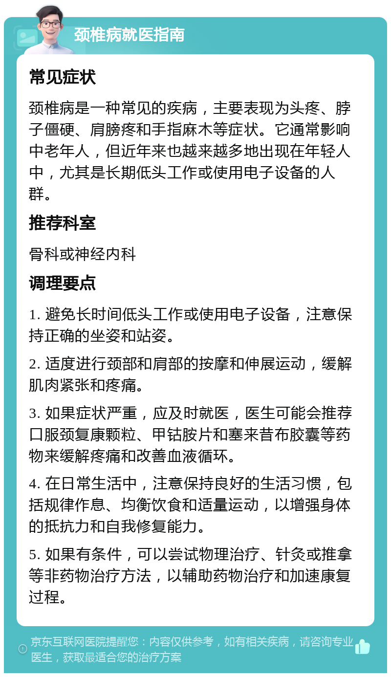 颈椎病就医指南 常见症状 颈椎病是一种常见的疾病，主要表现为头疼、脖子僵硬、肩膀疼和手指麻木等症状。它通常影响中老年人，但近年来也越来越多地出现在年轻人中，尤其是长期低头工作或使用电子设备的人群。 推荐科室 骨科或神经内科 调理要点 1. 避免长时间低头工作或使用电子设备，注意保持正确的坐姿和站姿。 2. 适度进行颈部和肩部的按摩和伸展运动，缓解肌肉紧张和疼痛。 3. 如果症状严重，应及时就医，医生可能会推荐口服颈复康颗粒、甲钴胺片和塞来昔布胶囊等药物来缓解疼痛和改善血液循环。 4. 在日常生活中，注意保持良好的生活习惯，包括规律作息、均衡饮食和适量运动，以增强身体的抵抗力和自我修复能力。 5. 如果有条件，可以尝试物理治疗、针灸或推拿等非药物治疗方法，以辅助药物治疗和加速康复过程。