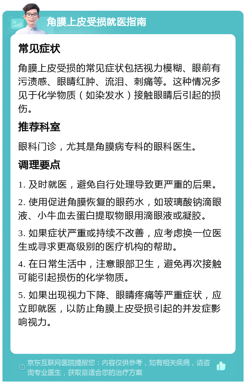 角膜上皮受损就医指南 常见症状 角膜上皮受损的常见症状包括视力模糊、眼前有污渍感、眼睛红肿、流泪、刺痛等。这种情况多见于化学物质（如染发水）接触眼睛后引起的损伤。 推荐科室 眼科门诊，尤其是角膜病专科的眼科医生。 调理要点 1. 及时就医，避免自行处理导致更严重的后果。 2. 使用促进角膜恢复的眼药水，如玻璃酸钠滴眼液、小牛血去蛋白提取物眼用滴眼液或凝胶。 3. 如果症状严重或持续不改善，应考虑换一位医生或寻求更高级别的医疗机构的帮助。 4. 在日常生活中，注意眼部卫生，避免再次接触可能引起损伤的化学物质。 5. 如果出现视力下降、眼睛疼痛等严重症状，应立即就医，以防止角膜上皮受损引起的并发症影响视力。