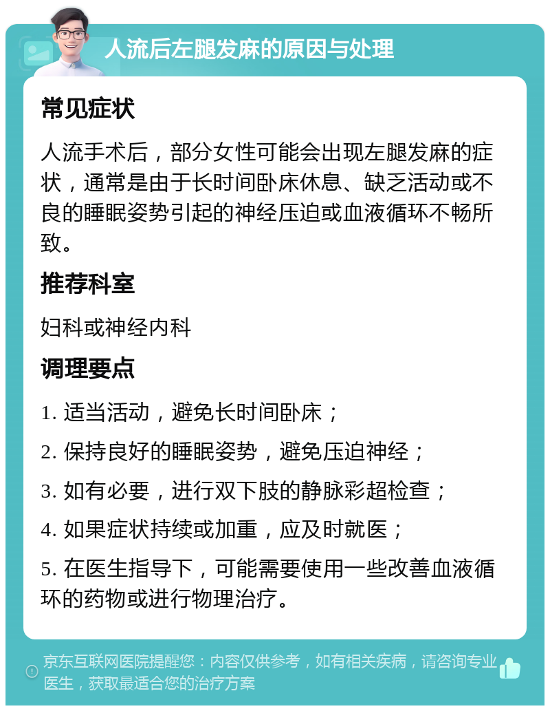 人流后左腿发麻的原因与处理 常见症状 人流手术后，部分女性可能会出现左腿发麻的症状，通常是由于长时间卧床休息、缺乏活动或不良的睡眠姿势引起的神经压迫或血液循环不畅所致。 推荐科室 妇科或神经内科 调理要点 1. 适当活动，避免长时间卧床； 2. 保持良好的睡眠姿势，避免压迫神经； 3. 如有必要，进行双下肢的静脉彩超检查； 4. 如果症状持续或加重，应及时就医； 5. 在医生指导下，可能需要使用一些改善血液循环的药物或进行物理治疗。