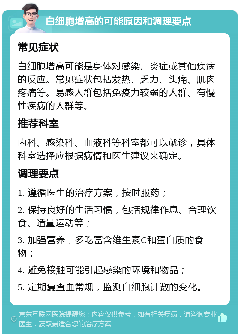 白细胞增高的可能原因和调理要点 常见症状 白细胞增高可能是身体对感染、炎症或其他疾病的反应。常见症状包括发热、乏力、头痛、肌肉疼痛等。易感人群包括免疫力较弱的人群、有慢性疾病的人群等。 推荐科室 内科、感染科、血液科等科室都可以就诊，具体科室选择应根据病情和医生建议来确定。 调理要点 1. 遵循医生的治疗方案，按时服药； 2. 保持良好的生活习惯，包括规律作息、合理饮食、适量运动等； 3. 加强营养，多吃富含维生素C和蛋白质的食物； 4. 避免接触可能引起感染的环境和物品； 5. 定期复查血常规，监测白细胞计数的变化。