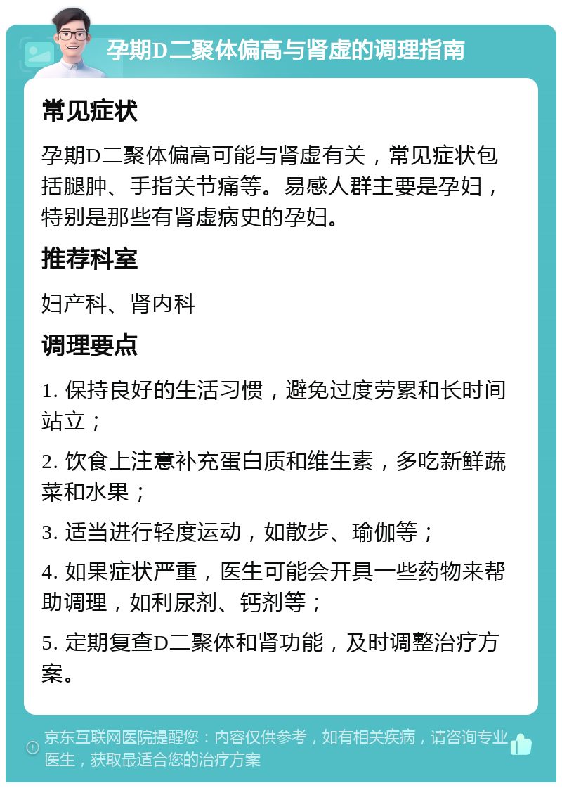 孕期D二聚体偏高与肾虚的调理指南 常见症状 孕期D二聚体偏高可能与肾虚有关，常见症状包括腿肿、手指关节痛等。易感人群主要是孕妇，特别是那些有肾虚病史的孕妇。 推荐科室 妇产科、肾内科 调理要点 1. 保持良好的生活习惯，避免过度劳累和长时间站立； 2. 饮食上注意补充蛋白质和维生素，多吃新鲜蔬菜和水果； 3. 适当进行轻度运动，如散步、瑜伽等； 4. 如果症状严重，医生可能会开具一些药物来帮助调理，如利尿剂、钙剂等； 5. 定期复查D二聚体和肾功能，及时调整治疗方案。