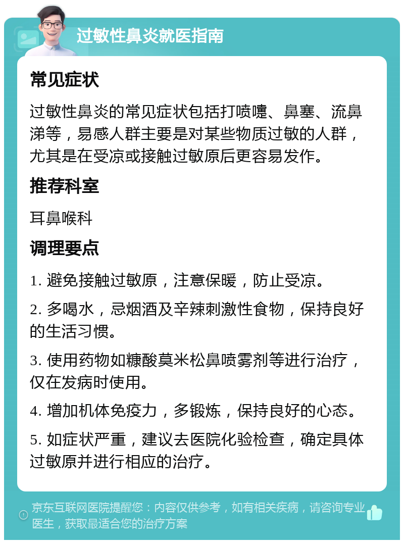 过敏性鼻炎就医指南 常见症状 过敏性鼻炎的常见症状包括打喷嚏、鼻塞、流鼻涕等，易感人群主要是对某些物质过敏的人群，尤其是在受凉或接触过敏原后更容易发作。 推荐科室 耳鼻喉科 调理要点 1. 避免接触过敏原，注意保暖，防止受凉。 2. 多喝水，忌烟酒及辛辣刺激性食物，保持良好的生活习惯。 3. 使用药物如糠酸莫米松鼻喷雾剂等进行治疗，仅在发病时使用。 4. 增加机体免疫力，多锻炼，保持良好的心态。 5. 如症状严重，建议去医院化验检查，确定具体过敏原并进行相应的治疗。