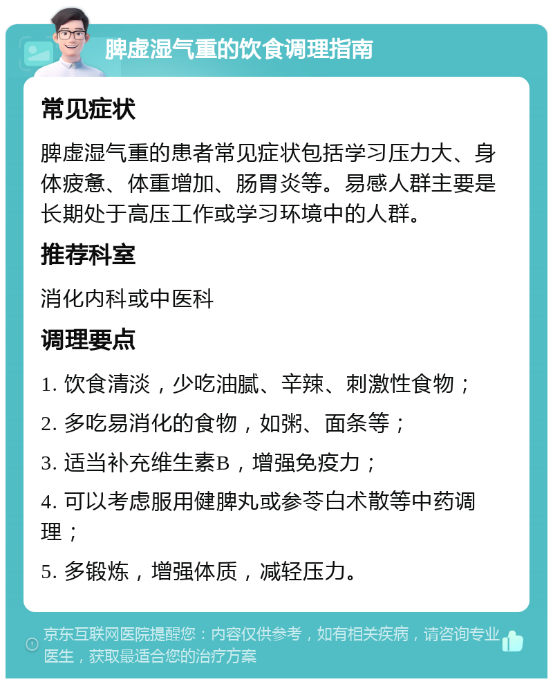 脾虚湿气重的饮食调理指南 常见症状 脾虚湿气重的患者常见症状包括学习压力大、身体疲惫、体重增加、肠胃炎等。易感人群主要是长期处于高压工作或学习环境中的人群。 推荐科室 消化内科或中医科 调理要点 1. 饮食清淡，少吃油腻、辛辣、刺激性食物； 2. 多吃易消化的食物，如粥、面条等； 3. 适当补充维生素B，增强免疫力； 4. 可以考虑服用健脾丸或参苓白术散等中药调理； 5. 多锻炼，增强体质，减轻压力。