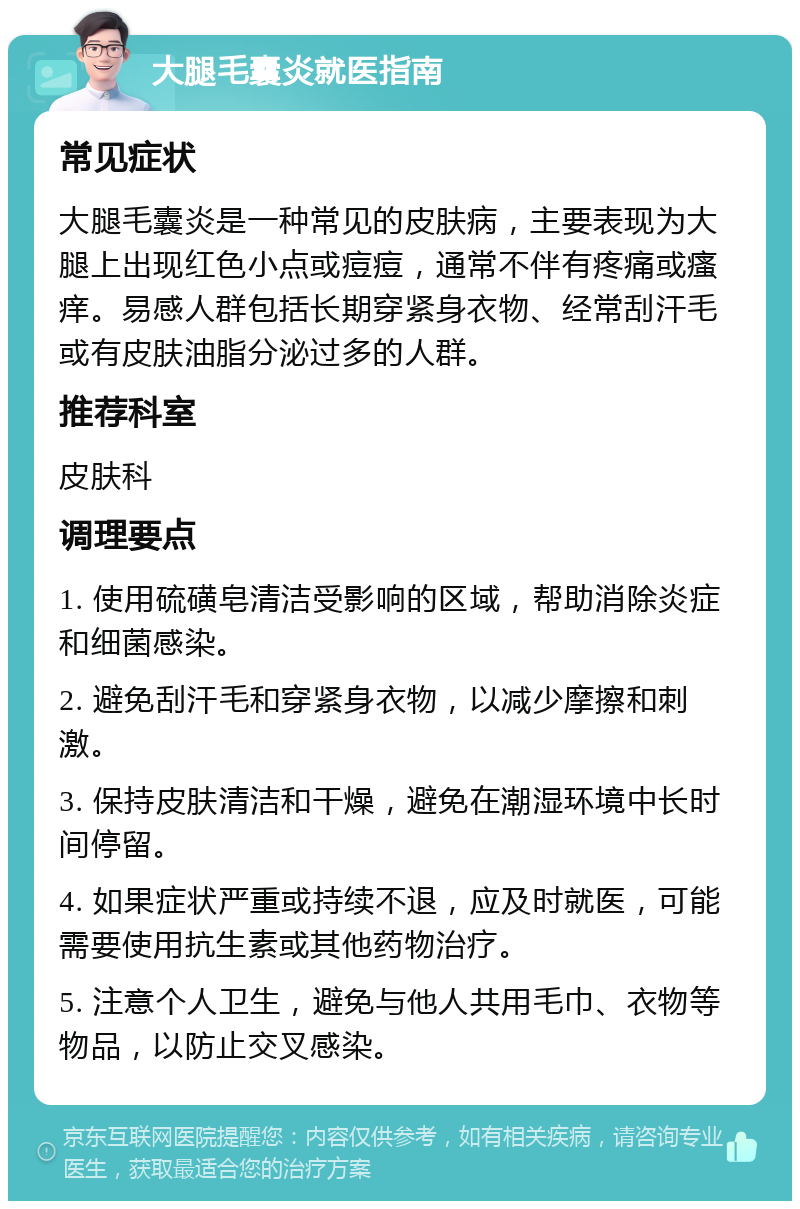 大腿毛囊炎就医指南 常见症状 大腿毛囊炎是一种常见的皮肤病，主要表现为大腿上出现红色小点或痘痘，通常不伴有疼痛或瘙痒。易感人群包括长期穿紧身衣物、经常刮汗毛或有皮肤油脂分泌过多的人群。 推荐科室 皮肤科 调理要点 1. 使用硫磺皂清洁受影响的区域，帮助消除炎症和细菌感染。 2. 避免刮汗毛和穿紧身衣物，以减少摩擦和刺激。 3. 保持皮肤清洁和干燥，避免在潮湿环境中长时间停留。 4. 如果症状严重或持续不退，应及时就医，可能需要使用抗生素或其他药物治疗。 5. 注意个人卫生，避免与他人共用毛巾、衣物等物品，以防止交叉感染。