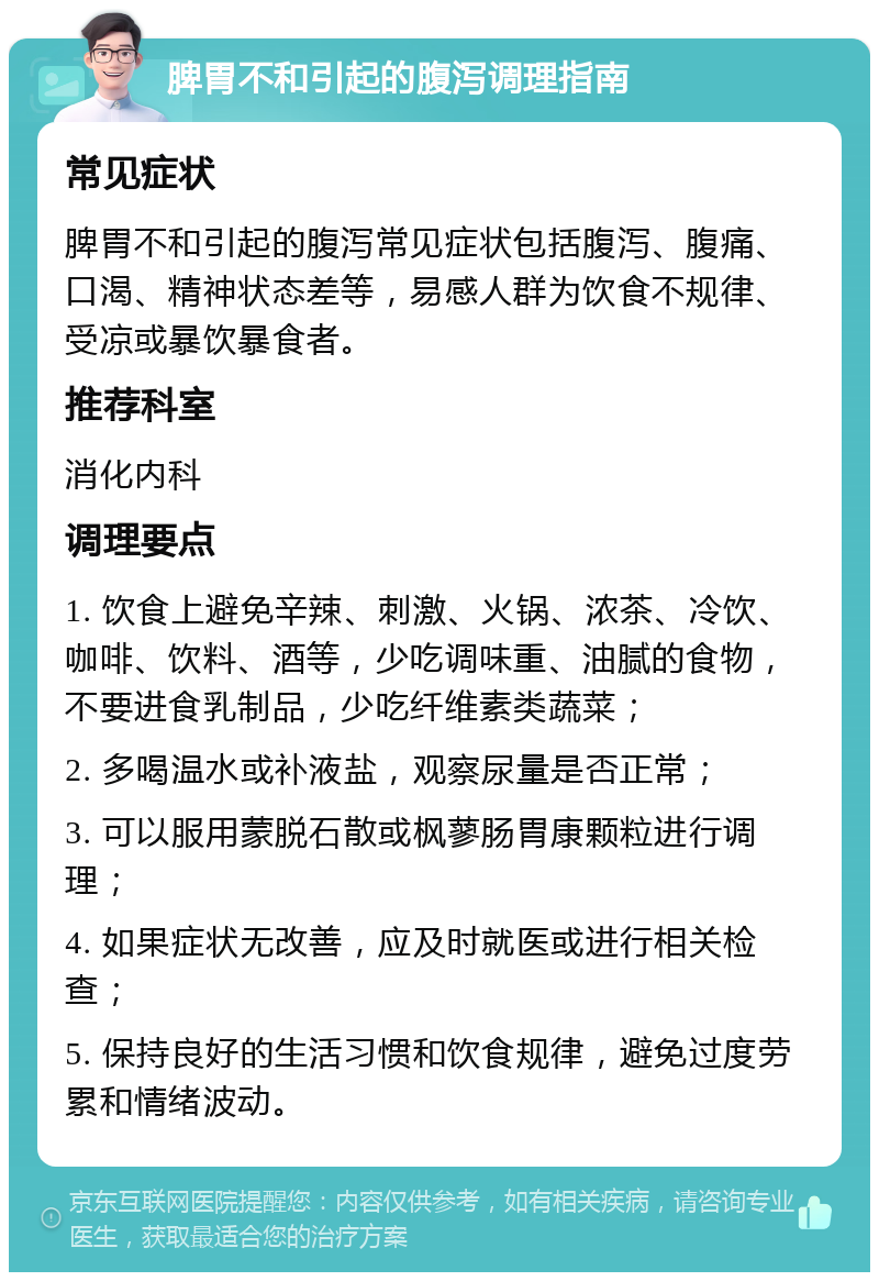 脾胃不和引起的腹泻调理指南 常见症状 脾胃不和引起的腹泻常见症状包括腹泻、腹痛、口渴、精神状态差等，易感人群为饮食不规律、受凉或暴饮暴食者。 推荐科室 消化内科 调理要点 1. 饮食上避免辛辣、刺激、火锅、浓茶、冷饮、咖啡、饮料、酒等，少吃调味重、油腻的食物，不要进食乳制品，少吃纤维素类蔬菜； 2. 多喝温水或补液盐，观察尿量是否正常； 3. 可以服用蒙脱石散或枫蓼肠胃康颗粒进行调理； 4. 如果症状无改善，应及时就医或进行相关检查； 5. 保持良好的生活习惯和饮食规律，避免过度劳累和情绪波动。