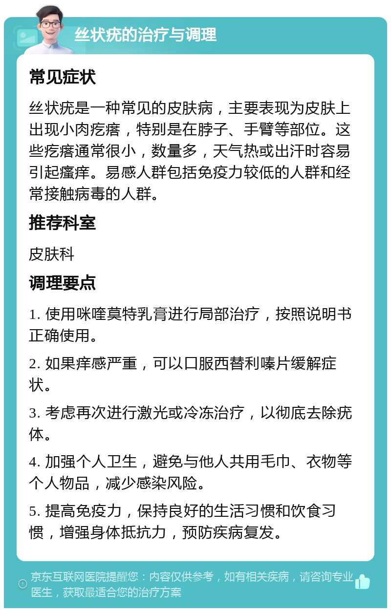 丝状疣的治疗与调理 常见症状 丝状疣是一种常见的皮肤病，主要表现为皮肤上出现小肉疙瘩，特别是在脖子、手臂等部位。这些疙瘩通常很小，数量多，天气热或出汗时容易引起瘙痒。易感人群包括免疫力较低的人群和经常接触病毒的人群。 推荐科室 皮肤科 调理要点 1. 使用咪喹莫特乳膏进行局部治疗，按照说明书正确使用。 2. 如果痒感严重，可以口服西替利嗪片缓解症状。 3. 考虑再次进行激光或冷冻治疗，以彻底去除疣体。 4. 加强个人卫生，避免与他人共用毛巾、衣物等个人物品，减少感染风险。 5. 提高免疫力，保持良好的生活习惯和饮食习惯，增强身体抵抗力，预防疾病复发。