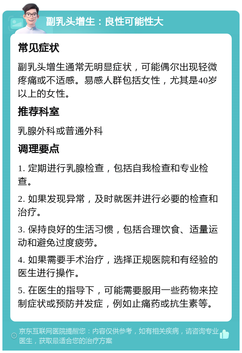 副乳头增生：良性可能性大 常见症状 副乳头增生通常无明显症状，可能偶尔出现轻微疼痛或不适感。易感人群包括女性，尤其是40岁以上的女性。 推荐科室 乳腺外科或普通外科 调理要点 1. 定期进行乳腺检查，包括自我检查和专业检查。 2. 如果发现异常，及时就医并进行必要的检查和治疗。 3. 保持良好的生活习惯，包括合理饮食、适量运动和避免过度疲劳。 4. 如果需要手术治疗，选择正规医院和有经验的医生进行操作。 5. 在医生的指导下，可能需要服用一些药物来控制症状或预防并发症，例如止痛药或抗生素等。