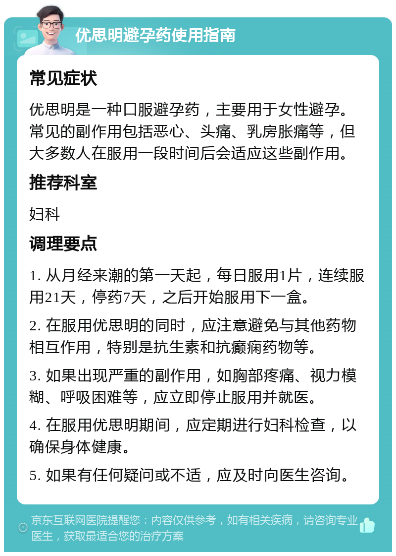 优思明避孕药使用指南 常见症状 优思明是一种口服避孕药，主要用于女性避孕。常见的副作用包括恶心、头痛、乳房胀痛等，但大多数人在服用一段时间后会适应这些副作用。 推荐科室 妇科 调理要点 1. 从月经来潮的第一天起，每日服用1片，连续服用21天，停药7天，之后开始服用下一盒。 2. 在服用优思明的同时，应注意避免与其他药物相互作用，特别是抗生素和抗癫痫药物等。 3. 如果出现严重的副作用，如胸部疼痛、视力模糊、呼吸困难等，应立即停止服用并就医。 4. 在服用优思明期间，应定期进行妇科检查，以确保身体健康。 5. 如果有任何疑问或不适，应及时向医生咨询。