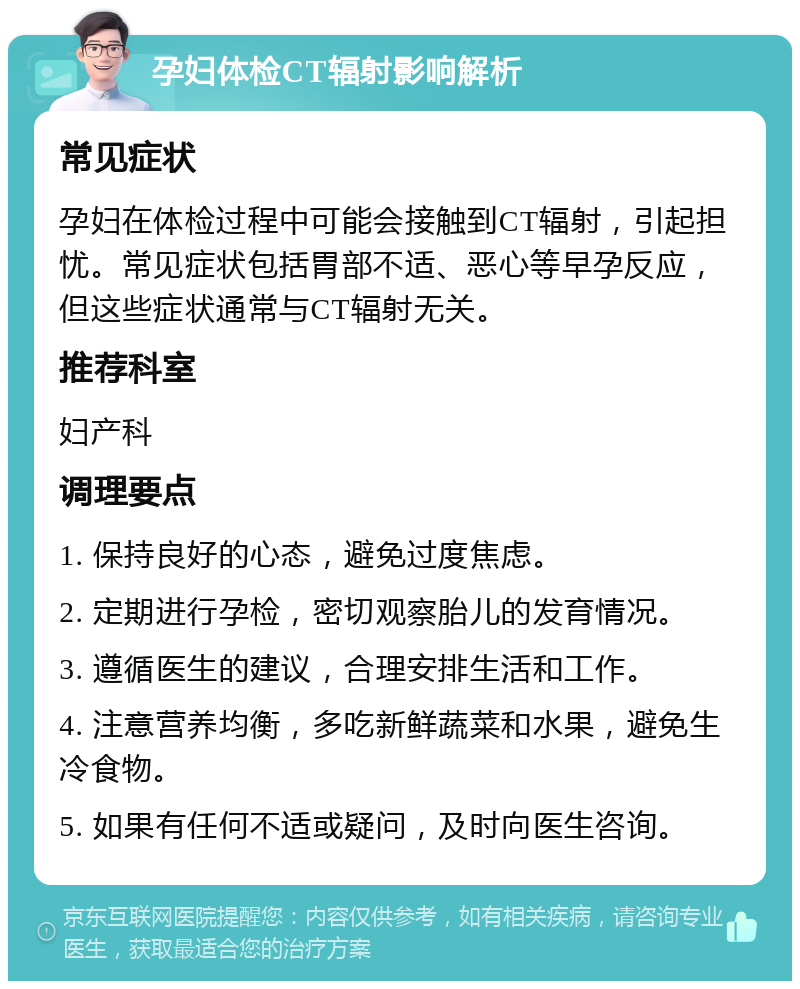 孕妇体检CT辐射影响解析 常见症状 孕妇在体检过程中可能会接触到CT辐射，引起担忧。常见症状包括胃部不适、恶心等早孕反应，但这些症状通常与CT辐射无关。 推荐科室 妇产科 调理要点 1. 保持良好的心态，避免过度焦虑。 2. 定期进行孕检，密切观察胎儿的发育情况。 3. 遵循医生的建议，合理安排生活和工作。 4. 注意营养均衡，多吃新鲜蔬菜和水果，避免生冷食物。 5. 如果有任何不适或疑问，及时向医生咨询。