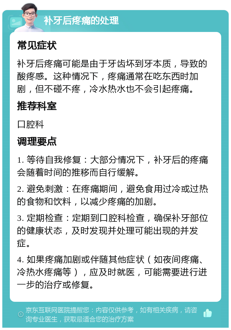 补牙后疼痛的处理 常见症状 补牙后疼痛可能是由于牙齿坏到牙本质，导致的酸疼感。这种情况下，疼痛通常在吃东西时加剧，但不碰不疼，冷水热水也不会引起疼痛。 推荐科室 口腔科 调理要点 1. 等待自我修复：大部分情况下，补牙后的疼痛会随着时间的推移而自行缓解。 2. 避免刺激：在疼痛期间，避免食用过冷或过热的食物和饮料，以减少疼痛的加剧。 3. 定期检查：定期到口腔科检查，确保补牙部位的健康状态，及时发现并处理可能出现的并发症。 4. 如果疼痛加剧或伴随其他症状（如夜间疼痛、冷热水疼痛等），应及时就医，可能需要进行进一步的治疗或修复。