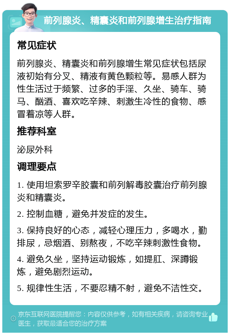 前列腺炎、精囊炎和前列腺增生治疗指南 常见症状 前列腺炎、精囊炎和前列腺增生常见症状包括尿液初始有分叉、精液有黄色颗粒等。易感人群为性生活过于频繁、过多的手淫、久坐、骑车、骑马、酗酒、喜欢吃辛辣、刺激生冷性的食物、感冒着凉等人群。 推荐科室 泌尿外科 调理要点 1. 使用坦索罗辛胶囊和前列解毒胶囊治疗前列腺炎和精囊炎。 2. 控制血糖，避免并发症的发生。 3. 保持良好的心态，减轻心理压力，多喝水，勤排尿，忌烟酒、别熬夜，不吃辛辣刺激性食物。 4. 避免久坐，坚持运动锻炼，如提肛、深蹲锻炼，避免剧烈运动。 5. 规律性生活，不要忍精不射，避免不洁性交。