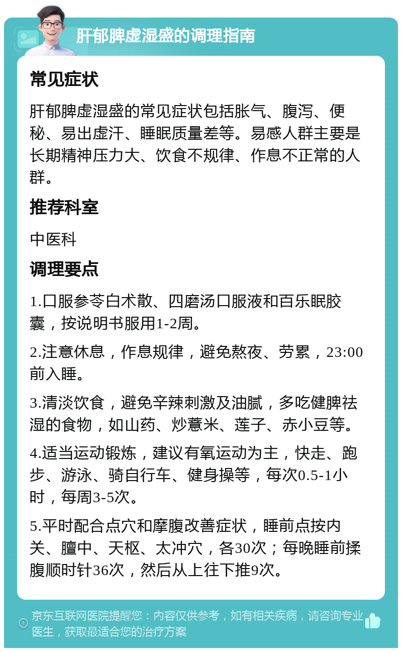 肝郁脾虚湿盛的调理指南 常见症状 肝郁脾虚湿盛的常见症状包括胀气、腹泻、便秘、易出虚汗、睡眠质量差等。易感人群主要是长期精神压力大、饮食不规律、作息不正常的人群。 推荐科室 中医科 调理要点 1.口服参苓白术散、四磨汤口服液和百乐眠胶囊，按说明书服用1-2周。 2.注意休息，作息规律，避免熬夜、劳累，23:00前入睡。 3.清淡饮食，避免辛辣刺激及油腻，多吃健脾祛湿的食物，如山药、炒薏米、莲子、赤小豆等。 4.适当运动锻炼，建议有氧运动为主，快走、跑步、游泳、骑自行车、健身操等，每次0.5-1小时，每周3-5次。 5.平时配合点穴和摩腹改善症状，睡前点按内关、膻中、天枢、太冲穴，各30次；每晚睡前揉腹顺时针36次，然后从上往下推9次。