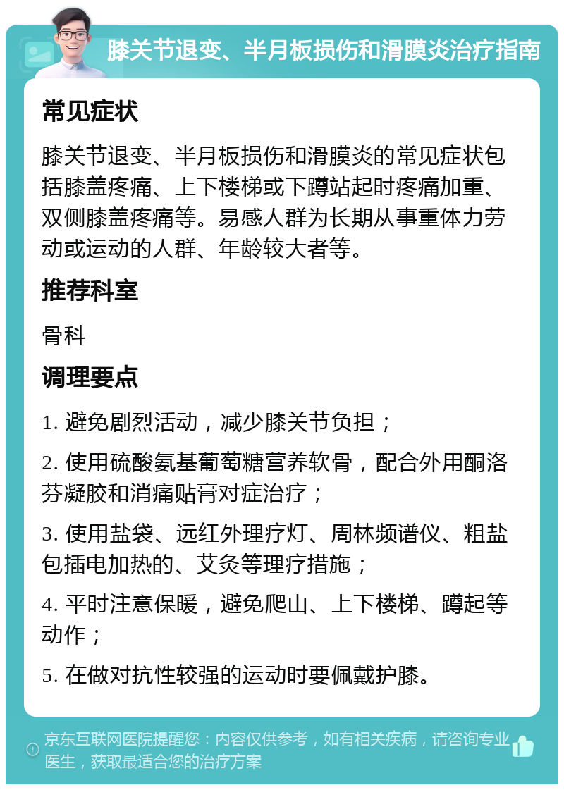 膝关节退变、半月板损伤和滑膜炎治疗指南 常见症状 膝关节退变、半月板损伤和滑膜炎的常见症状包括膝盖疼痛、上下楼梯或下蹲站起时疼痛加重、双侧膝盖疼痛等。易感人群为长期从事重体力劳动或运动的人群、年龄较大者等。 推荐科室 骨科 调理要点 1. 避免剧烈活动，减少膝关节负担； 2. 使用硫酸氨基葡萄糖营养软骨，配合外用酮洛芬凝胶和消痛贴膏对症治疗； 3. 使用盐袋、远红外理疗灯、周林频谱仪、粗盐包插电加热的、艾灸等理疗措施； 4. 平时注意保暖，避免爬山、上下楼梯、蹲起等动作； 5. 在做对抗性较强的运动时要佩戴护膝。