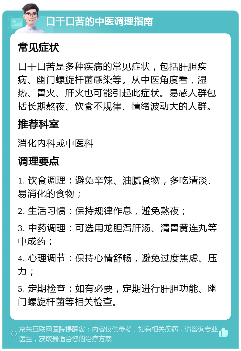 口干口苦的中医调理指南 常见症状 口干口苦是多种疾病的常见症状，包括肝胆疾病、幽门螺旋杆菌感染等。从中医角度看，湿热、胃火、肝火也可能引起此症状。易感人群包括长期熬夜、饮食不规律、情绪波动大的人群。 推荐科室 消化内科或中医科 调理要点 1. 饮食调理：避免辛辣、油腻食物，多吃清淡、易消化的食物； 2. 生活习惯：保持规律作息，避免熬夜； 3. 中药调理：可选用龙胆泻肝汤、清胃黄连丸等中成药； 4. 心理调节：保持心情舒畅，避免过度焦虑、压力； 5. 定期检查：如有必要，定期进行肝胆功能、幽门螺旋杆菌等相关检查。