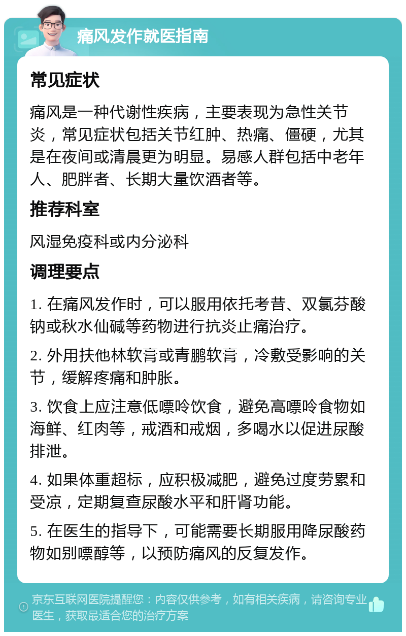 痛风发作就医指南 常见症状 痛风是一种代谢性疾病，主要表现为急性关节炎，常见症状包括关节红肿、热痛、僵硬，尤其是在夜间或清晨更为明显。易感人群包括中老年人、肥胖者、长期大量饮酒者等。 推荐科室 风湿免疫科或内分泌科 调理要点 1. 在痛风发作时，可以服用依托考昔、双氯芬酸钠或秋水仙碱等药物进行抗炎止痛治疗。 2. 外用扶他林软膏或青鹏软膏，冷敷受影响的关节，缓解疼痛和肿胀。 3. 饮食上应注意低嘌呤饮食，避免高嘌呤食物如海鲜、红肉等，戒酒和戒烟，多喝水以促进尿酸排泄。 4. 如果体重超标，应积极减肥，避免过度劳累和受凉，定期复查尿酸水平和肝肾功能。 5. 在医生的指导下，可能需要长期服用降尿酸药物如别嘌醇等，以预防痛风的反复发作。