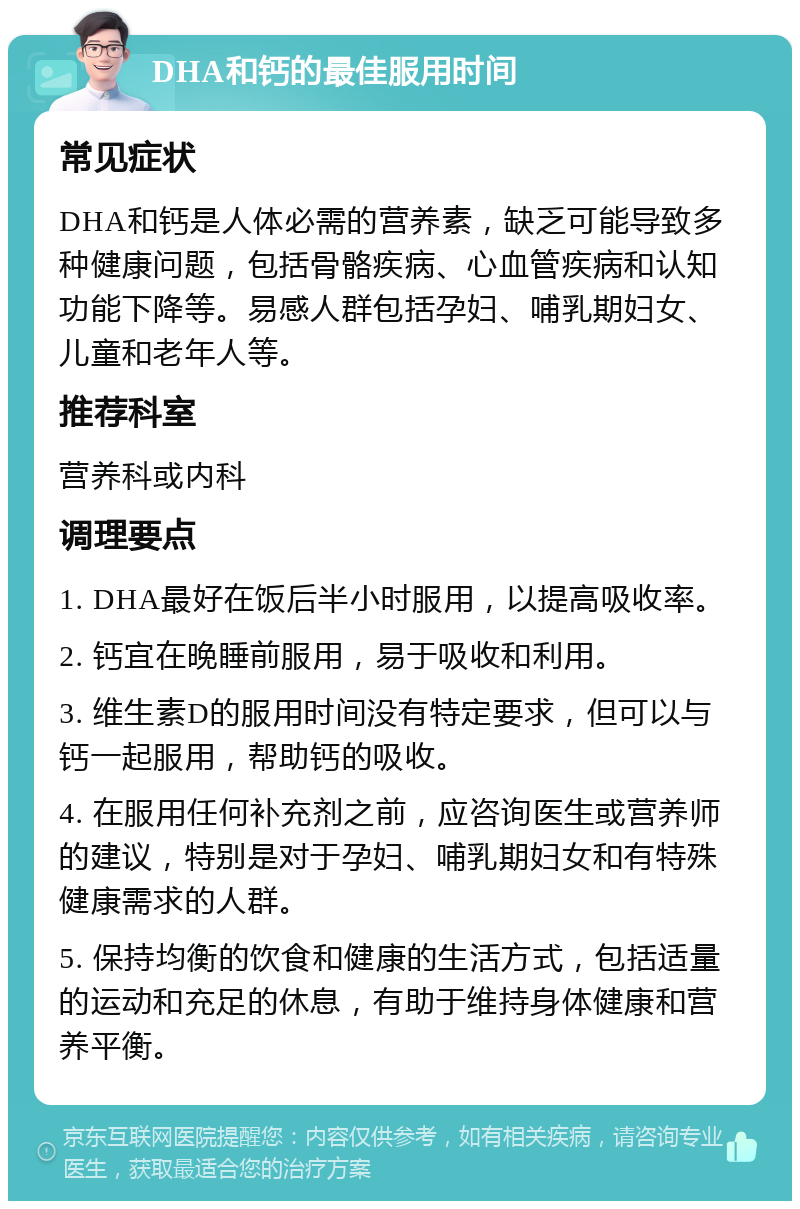 DHA和钙的最佳服用时间 常见症状 DHA和钙是人体必需的营养素，缺乏可能导致多种健康问题，包括骨骼疾病、心血管疾病和认知功能下降等。易感人群包括孕妇、哺乳期妇女、儿童和老年人等。 推荐科室 营养科或内科 调理要点 1. DHA最好在饭后半小时服用，以提高吸收率。 2. 钙宜在晚睡前服用，易于吸收和利用。 3. 维生素D的服用时间没有特定要求，但可以与钙一起服用，帮助钙的吸收。 4. 在服用任何补充剂之前，应咨询医生或营养师的建议，特别是对于孕妇、哺乳期妇女和有特殊健康需求的人群。 5. 保持均衡的饮食和健康的生活方式，包括适量的运动和充足的休息，有助于维持身体健康和营养平衡。