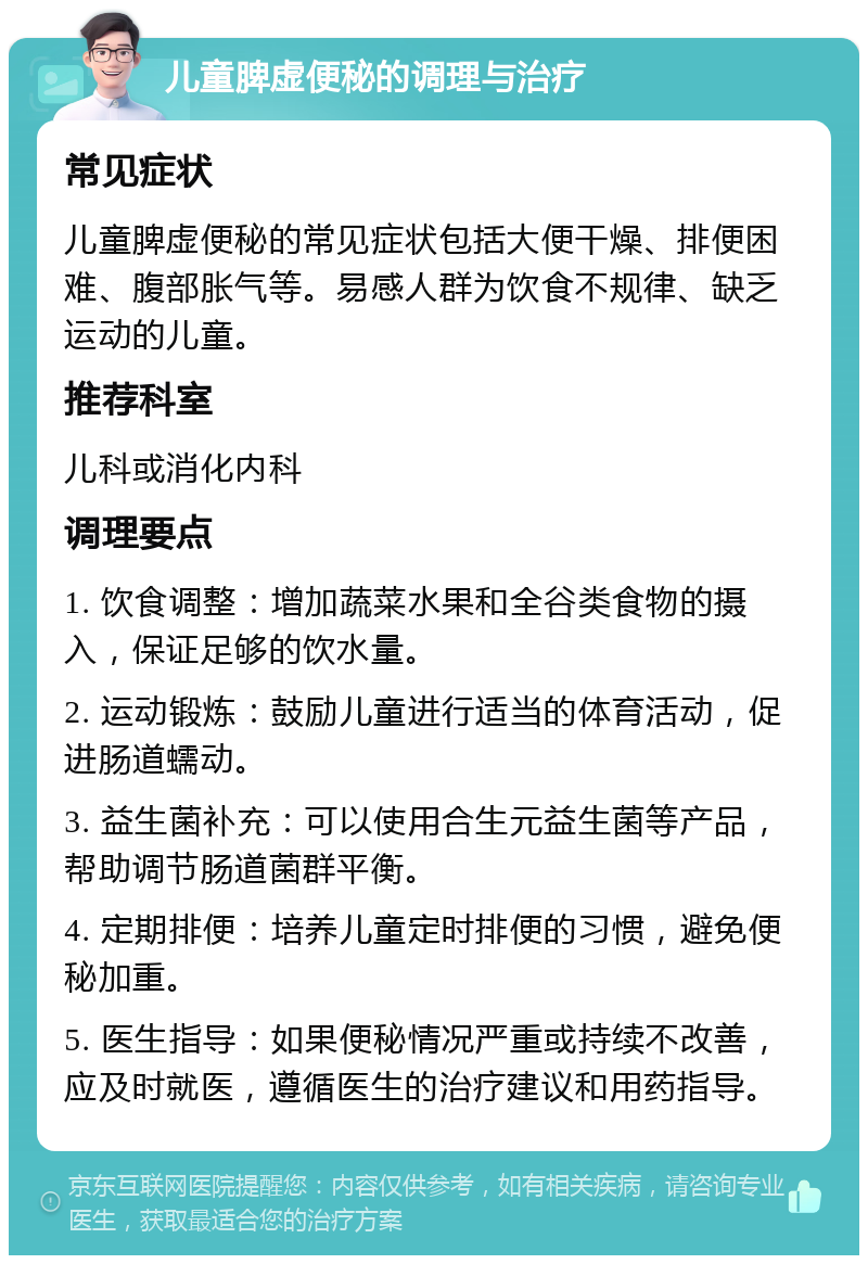 儿童脾虚便秘的调理与治疗 常见症状 儿童脾虚便秘的常见症状包括大便干燥、排便困难、腹部胀气等。易感人群为饮食不规律、缺乏运动的儿童。 推荐科室 儿科或消化内科 调理要点 1. 饮食调整：增加蔬菜水果和全谷类食物的摄入，保证足够的饮水量。 2. 运动锻炼：鼓励儿童进行适当的体育活动，促进肠道蠕动。 3. 益生菌补充：可以使用合生元益生菌等产品，帮助调节肠道菌群平衡。 4. 定期排便：培养儿童定时排便的习惯，避免便秘加重。 5. 医生指导：如果便秘情况严重或持续不改善，应及时就医，遵循医生的治疗建议和用药指导。