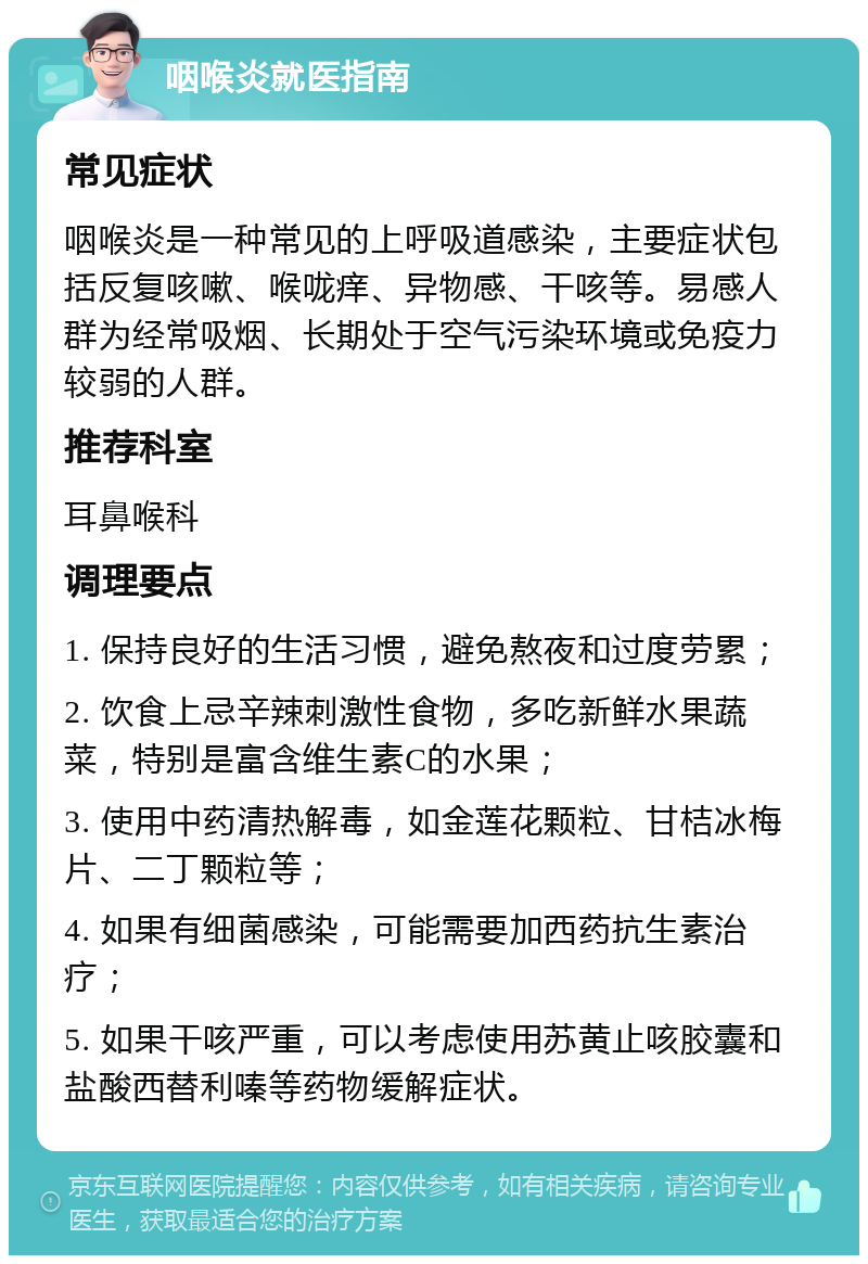 咽喉炎就医指南 常见症状 咽喉炎是一种常见的上呼吸道感染，主要症状包括反复咳嗽、喉咙痒、异物感、干咳等。易感人群为经常吸烟、长期处于空气污染环境或免疫力较弱的人群。 推荐科室 耳鼻喉科 调理要点 1. 保持良好的生活习惯，避免熬夜和过度劳累； 2. 饮食上忌辛辣刺激性食物，多吃新鲜水果蔬菜，特别是富含维生素C的水果； 3. 使用中药清热解毒，如金莲花颗粒、甘桔冰梅片、二丁颗粒等； 4. 如果有细菌感染，可能需要加西药抗生素治疗； 5. 如果干咳严重，可以考虑使用苏黄止咳胶囊和盐酸西替利嗪等药物缓解症状。