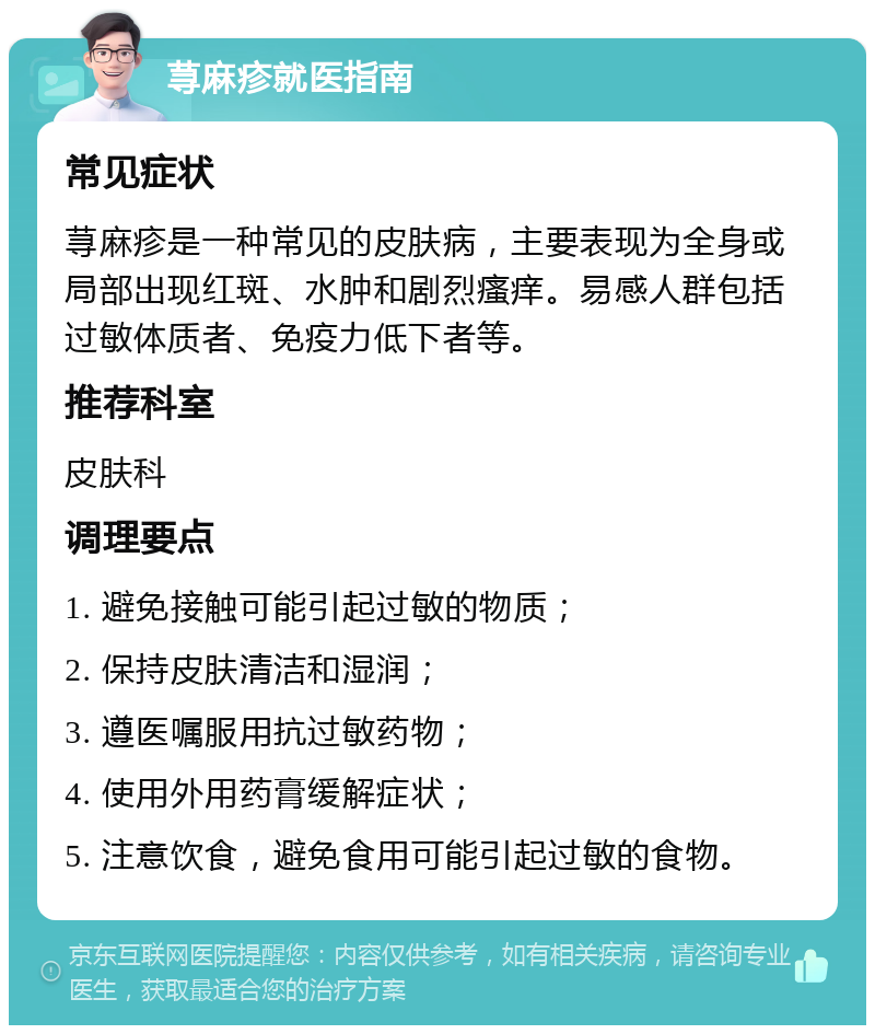 荨麻疹就医指南 常见症状 荨麻疹是一种常见的皮肤病，主要表现为全身或局部出现红斑、水肿和剧烈瘙痒。易感人群包括过敏体质者、免疫力低下者等。 推荐科室 皮肤科 调理要点 1. 避免接触可能引起过敏的物质； 2. 保持皮肤清洁和湿润； 3. 遵医嘱服用抗过敏药物； 4. 使用外用药膏缓解症状； 5. 注意饮食，避免食用可能引起过敏的食物。