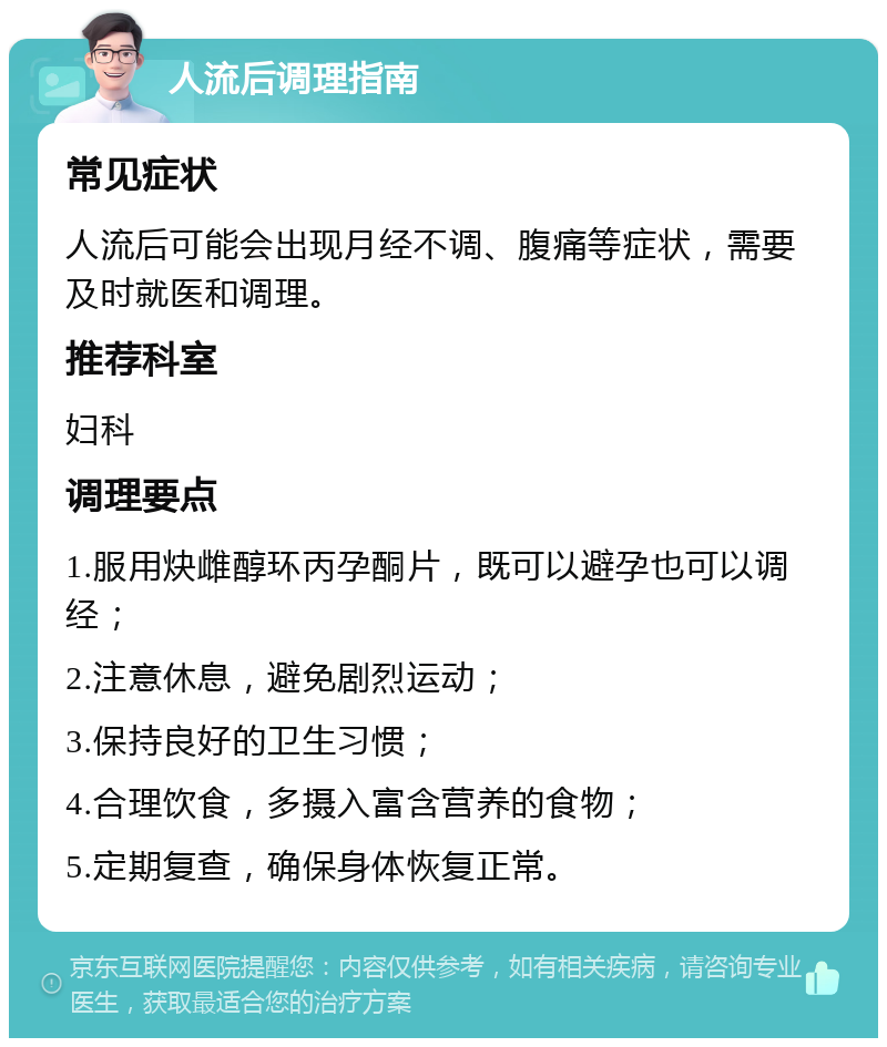 人流后调理指南 常见症状 人流后可能会出现月经不调、腹痛等症状，需要及时就医和调理。 推荐科室 妇科 调理要点 1.服用炔雌醇环丙孕酮片，既可以避孕也可以调经； 2.注意休息，避免剧烈运动； 3.保持良好的卫生习惯； 4.合理饮食，多摄入富含营养的食物； 5.定期复查，确保身体恢复正常。