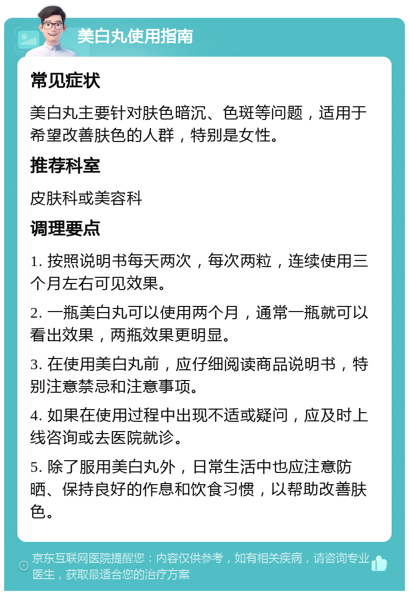 美白丸使用指南 常见症状 美白丸主要针对肤色暗沉、色斑等问题，适用于希望改善肤色的人群，特别是女性。 推荐科室 皮肤科或美容科 调理要点 1. 按照说明书每天两次，每次两粒，连续使用三个月左右可见效果。 2. 一瓶美白丸可以使用两个月，通常一瓶就可以看出效果，两瓶效果更明显。 3. 在使用美白丸前，应仔细阅读商品说明书，特别注意禁忌和注意事项。 4. 如果在使用过程中出现不适或疑问，应及时上线咨询或去医院就诊。 5. 除了服用美白丸外，日常生活中也应注意防晒、保持良好的作息和饮食习惯，以帮助改善肤色。