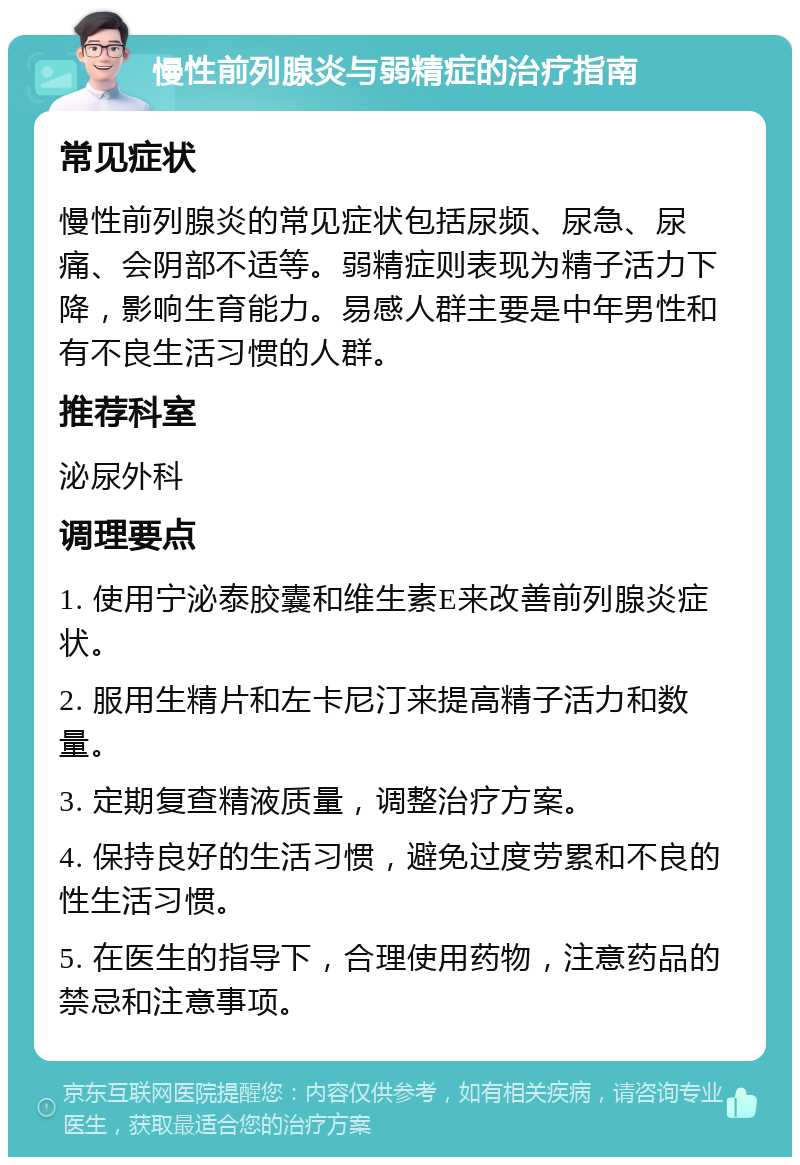 慢性前列腺炎与弱精症的治疗指南 常见症状 慢性前列腺炎的常见症状包括尿频、尿急、尿痛、会阴部不适等。弱精症则表现为精子活力下降，影响生育能力。易感人群主要是中年男性和有不良生活习惯的人群。 推荐科室 泌尿外科 调理要点 1. 使用宁泌泰胶囊和维生素E来改善前列腺炎症状。 2. 服用生精片和左卡尼汀来提高精子活力和数量。 3. 定期复查精液质量，调整治疗方案。 4. 保持良好的生活习惯，避免过度劳累和不良的性生活习惯。 5. 在医生的指导下，合理使用药物，注意药品的禁忌和注意事项。