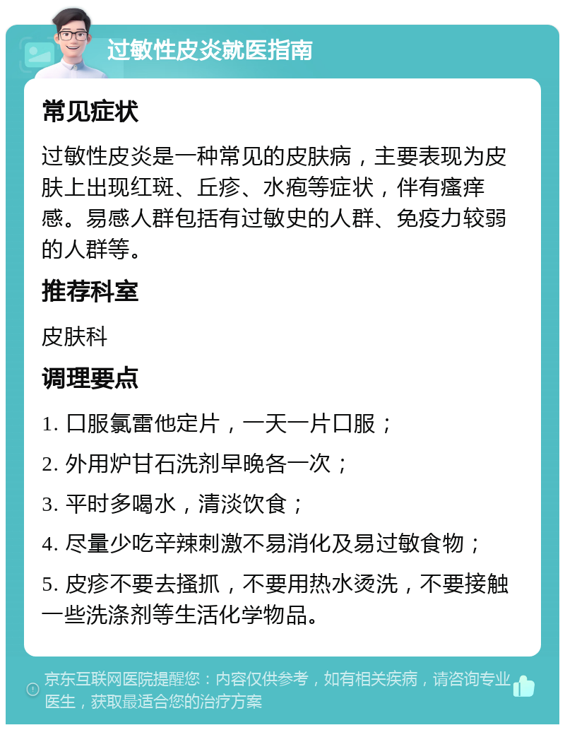 过敏性皮炎就医指南 常见症状 过敏性皮炎是一种常见的皮肤病，主要表现为皮肤上出现红斑、丘疹、水疱等症状，伴有瘙痒感。易感人群包括有过敏史的人群、免疫力较弱的人群等。 推荐科室 皮肤科 调理要点 1. 口服氯雷他定片，一天一片口服； 2. 外用炉甘石洗剂早晚各一次； 3. 平时多喝水，清淡饮食； 4. 尽量少吃辛辣刺激不易消化及易过敏食物； 5. 皮疹不要去搔抓，不要用热水烫洗，不要接触一些洗涤剂等生活化学物品。