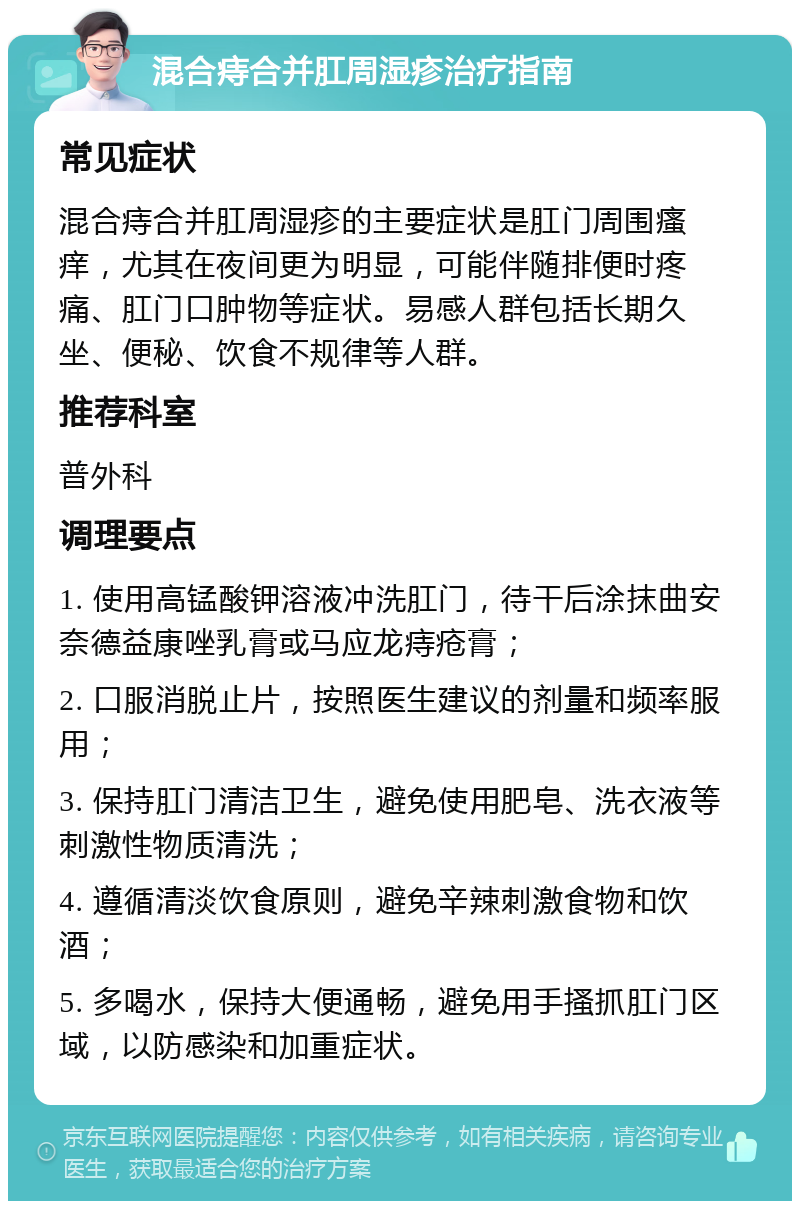 混合痔合并肛周湿疹治疗指南 常见症状 混合痔合并肛周湿疹的主要症状是肛门周围瘙痒，尤其在夜间更为明显，可能伴随排便时疼痛、肛门口肿物等症状。易感人群包括长期久坐、便秘、饮食不规律等人群。 推荐科室 普外科 调理要点 1. 使用高锰酸钾溶液冲洗肛门，待干后涂抹曲安奈德益康唑乳膏或马应龙痔疮膏； 2. 口服消脱止片，按照医生建议的剂量和频率服用； 3. 保持肛门清洁卫生，避免使用肥皂、洗衣液等刺激性物质清洗； 4. 遵循清淡饮食原则，避免辛辣刺激食物和饮酒； 5. 多喝水，保持大便通畅，避免用手搔抓肛门区域，以防感染和加重症状。