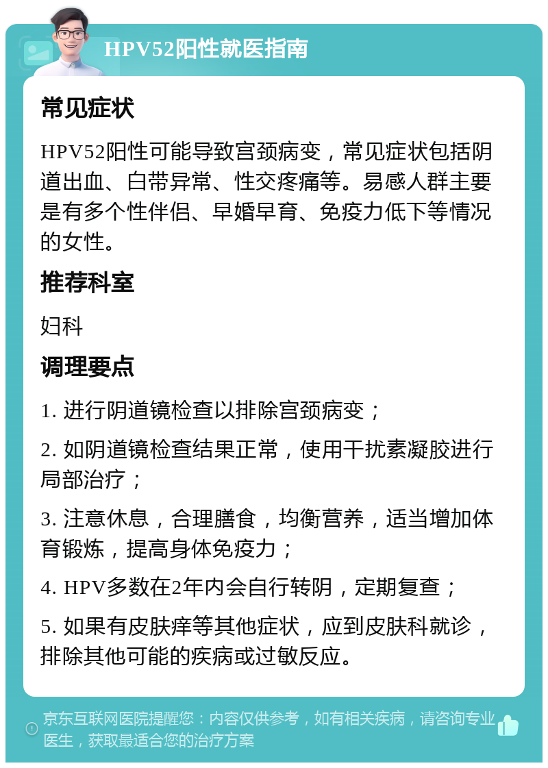 HPV52阳性就医指南 常见症状 HPV52阳性可能导致宫颈病变，常见症状包括阴道出血、白带异常、性交疼痛等。易感人群主要是有多个性伴侣、早婚早育、免疫力低下等情况的女性。 推荐科室 妇科 调理要点 1. 进行阴道镜检查以排除宫颈病变； 2. 如阴道镜检查结果正常，使用干扰素凝胶进行局部治疗； 3. 注意休息，合理膳食，均衡营养，适当增加体育锻炼，提高身体免疫力； 4. HPV多数在2年内会自行转阴，定期复查； 5. 如果有皮肤痒等其他症状，应到皮肤科就诊，排除其他可能的疾病或过敏反应。