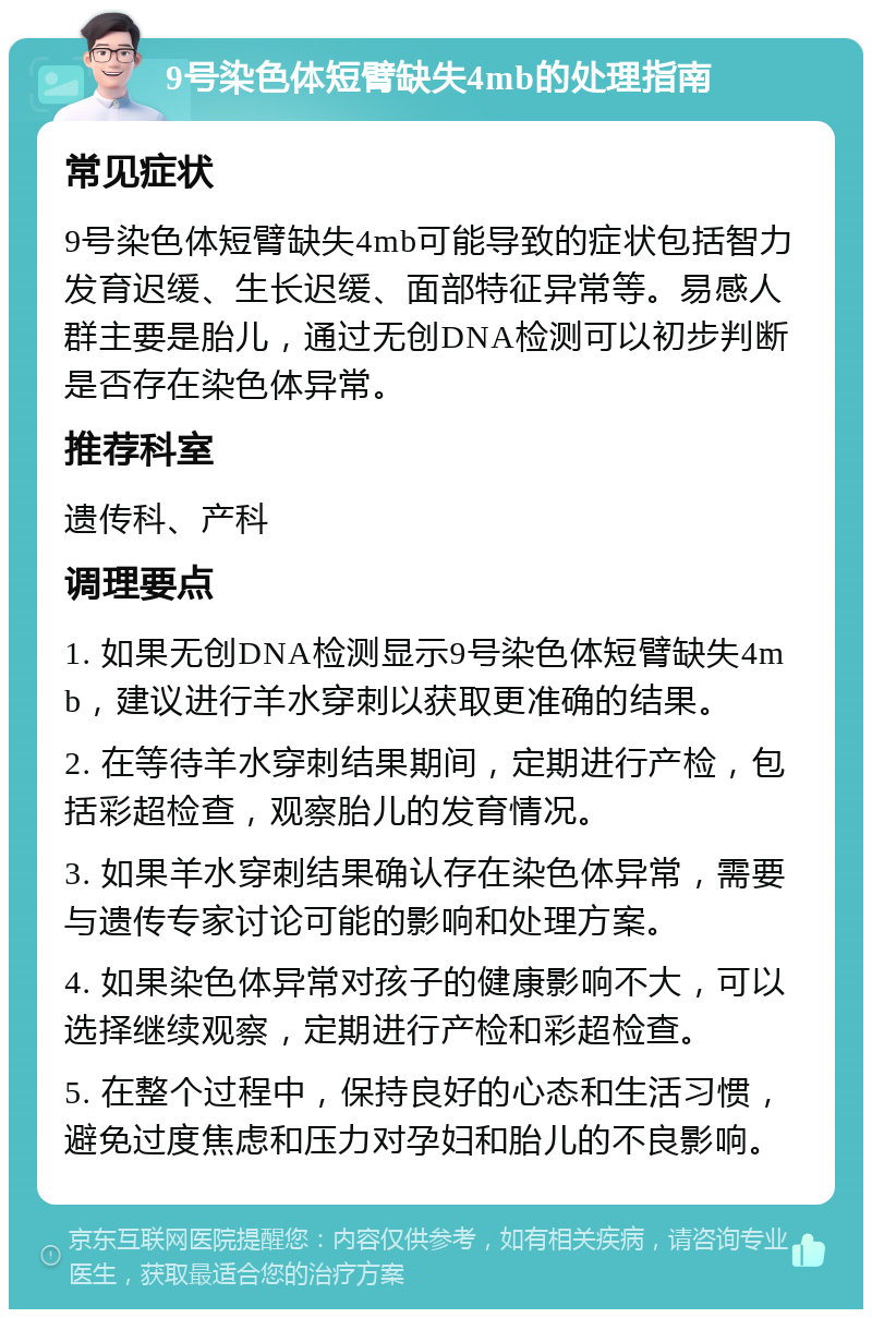 9号染色体短臂缺失4mb的处理指南 常见症状 9号染色体短臂缺失4mb可能导致的症状包括智力发育迟缓、生长迟缓、面部特征异常等。易感人群主要是胎儿，通过无创DNA检测可以初步判断是否存在染色体异常。 推荐科室 遗传科、产科 调理要点 1. 如果无创DNA检测显示9号染色体短臂缺失4mb，建议进行羊水穿刺以获取更准确的结果。 2. 在等待羊水穿刺结果期间，定期进行产检，包括彩超检查，观察胎儿的发育情况。 3. 如果羊水穿刺结果确认存在染色体异常，需要与遗传专家讨论可能的影响和处理方案。 4. 如果染色体异常对孩子的健康影响不大，可以选择继续观察，定期进行产检和彩超检查。 5. 在整个过程中，保持良好的心态和生活习惯，避免过度焦虑和压力对孕妇和胎儿的不良影响。