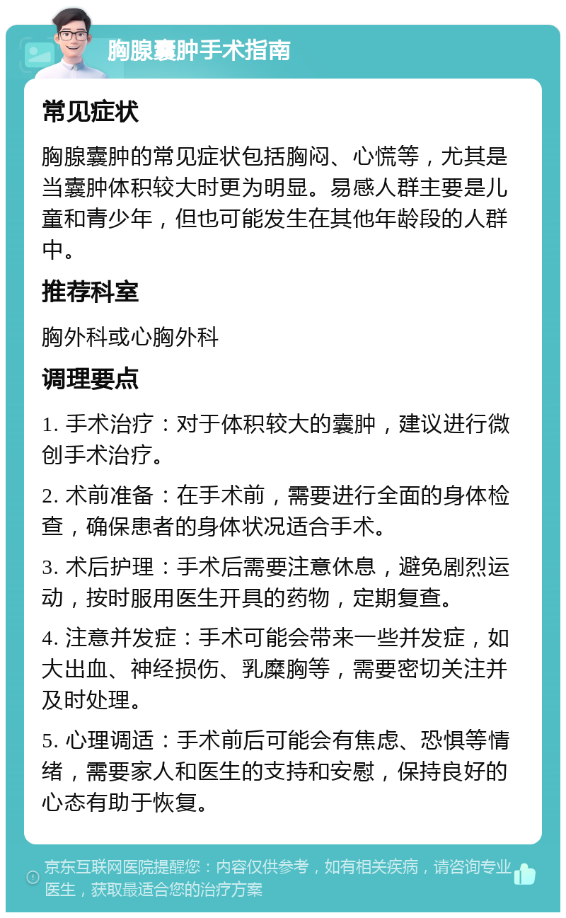 胸腺囊肿手术指南 常见症状 胸腺囊肿的常见症状包括胸闷、心慌等，尤其是当囊肿体积较大时更为明显。易感人群主要是儿童和青少年，但也可能发生在其他年龄段的人群中。 推荐科室 胸外科或心胸外科 调理要点 1. 手术治疗：对于体积较大的囊肿，建议进行微创手术治疗。 2. 术前准备：在手术前，需要进行全面的身体检查，确保患者的身体状况适合手术。 3. 术后护理：手术后需要注意休息，避免剧烈运动，按时服用医生开具的药物，定期复查。 4. 注意并发症：手术可能会带来一些并发症，如大出血、神经损伤、乳糜胸等，需要密切关注并及时处理。 5. 心理调适：手术前后可能会有焦虑、恐惧等情绪，需要家人和医生的支持和安慰，保持良好的心态有助于恢复。