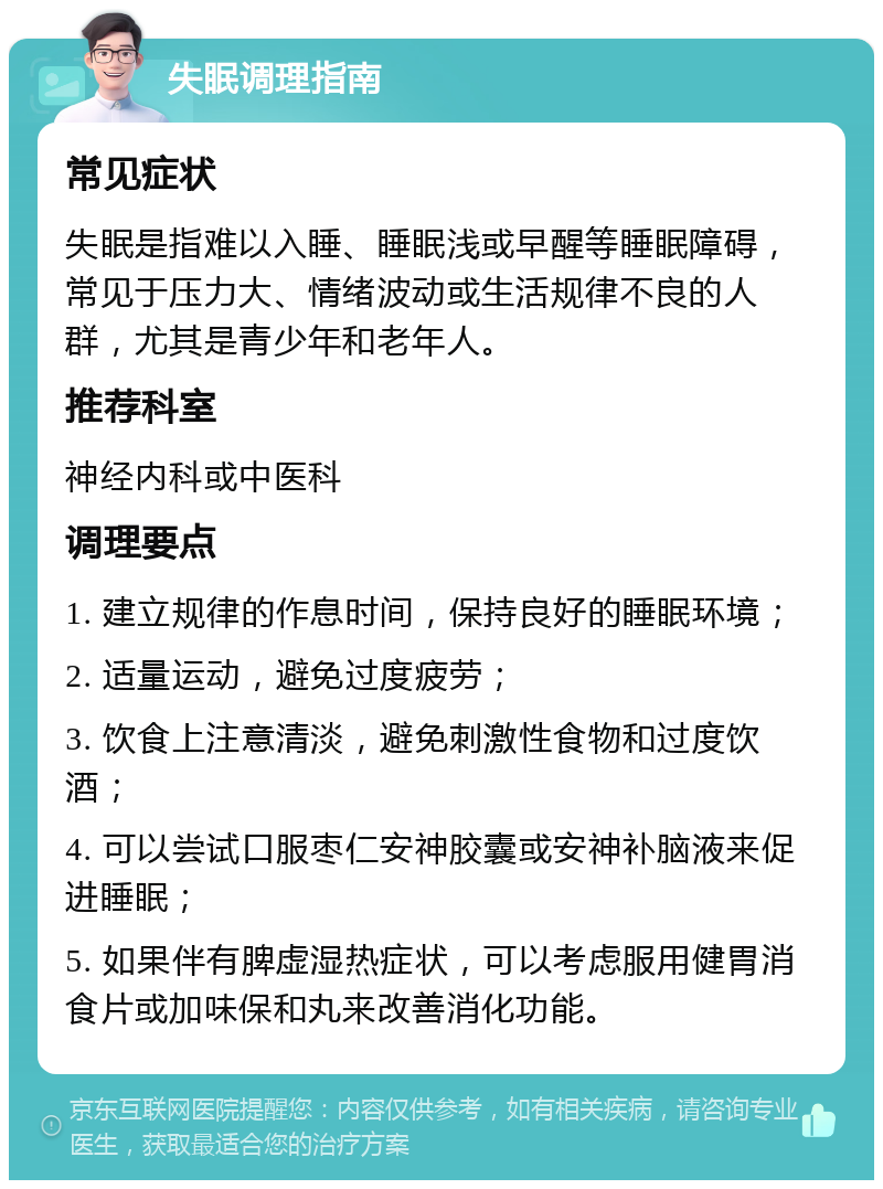 失眠调理指南 常见症状 失眠是指难以入睡、睡眠浅或早醒等睡眠障碍，常见于压力大、情绪波动或生活规律不良的人群，尤其是青少年和老年人。 推荐科室 神经内科或中医科 调理要点 1. 建立规律的作息时间，保持良好的睡眠环境； 2. 适量运动，避免过度疲劳； 3. 饮食上注意清淡，避免刺激性食物和过度饮酒； 4. 可以尝试口服枣仁安神胶囊或安神补脑液来促进睡眠； 5. 如果伴有脾虚湿热症状，可以考虑服用健胃消食片或加味保和丸来改善消化功能。