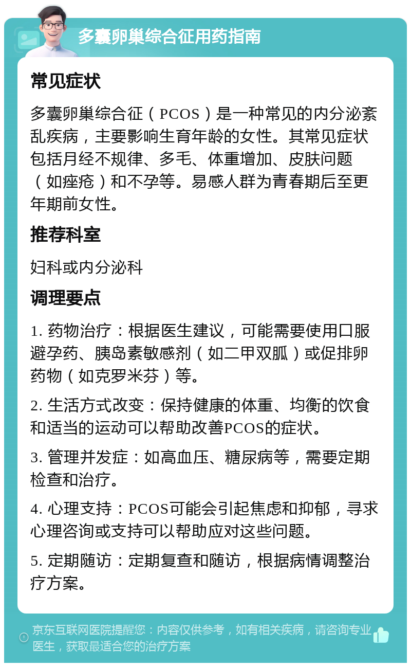 多囊卵巢综合征用药指南 常见症状 多囊卵巢综合征（PCOS）是一种常见的内分泌紊乱疾病，主要影响生育年龄的女性。其常见症状包括月经不规律、多毛、体重增加、皮肤问题（如痤疮）和不孕等。易感人群为青春期后至更年期前女性。 推荐科室 妇科或内分泌科 调理要点 1. 药物治疗：根据医生建议，可能需要使用口服避孕药、胰岛素敏感剂（如二甲双胍）或促排卵药物（如克罗米芬）等。 2. 生活方式改变：保持健康的体重、均衡的饮食和适当的运动可以帮助改善PCOS的症状。 3. 管理并发症：如高血压、糖尿病等，需要定期检查和治疗。 4. 心理支持：PCOS可能会引起焦虑和抑郁，寻求心理咨询或支持可以帮助应对这些问题。 5. 定期随访：定期复查和随访，根据病情调整治疗方案。