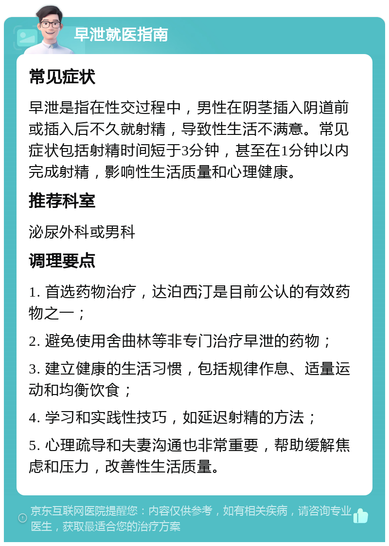 早泄就医指南 常见症状 早泄是指在性交过程中，男性在阴茎插入阴道前或插入后不久就射精，导致性生活不满意。常见症状包括射精时间短于3分钟，甚至在1分钟以内完成射精，影响性生活质量和心理健康。 推荐科室 泌尿外科或男科 调理要点 1. 首选药物治疗，达泊西汀是目前公认的有效药物之一； 2. 避免使用舍曲林等非专门治疗早泄的药物； 3. 建立健康的生活习惯，包括规律作息、适量运动和均衡饮食； 4. 学习和实践性技巧，如延迟射精的方法； 5. 心理疏导和夫妻沟通也非常重要，帮助缓解焦虑和压力，改善性生活质量。