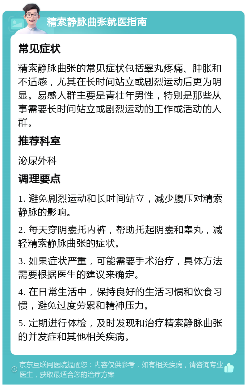 精索静脉曲张就医指南 常见症状 精索静脉曲张的常见症状包括睾丸疼痛、肿胀和不适感，尤其在长时间站立或剧烈运动后更为明显。易感人群主要是青壮年男性，特别是那些从事需要长时间站立或剧烈运动的工作或活动的人群。 推荐科室 泌尿外科 调理要点 1. 避免剧烈运动和长时间站立，减少腹压对精索静脉的影响。 2. 每天穿阴囊托内裤，帮助托起阴囊和睾丸，减轻精索静脉曲张的症状。 3. 如果症状严重，可能需要手术治疗，具体方法需要根据医生的建议来确定。 4. 在日常生活中，保持良好的生活习惯和饮食习惯，避免过度劳累和精神压力。 5. 定期进行体检，及时发现和治疗精索静脉曲张的并发症和其他相关疾病。