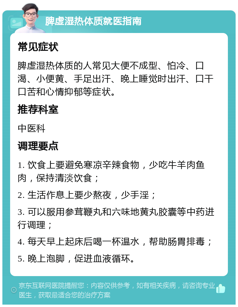 脾虚湿热体质就医指南 常见症状 脾虚湿热体质的人常见大便不成型、怕冷、口渴、小便黄、手足出汗、晚上睡觉时出汗、口干口苦和心情抑郁等症状。 推荐科室 中医科 调理要点 1. 饮食上要避免寒凉辛辣食物，少吃牛羊肉鱼肉，保持清淡饮食； 2. 生活作息上要少熬夜，少手淫； 3. 可以服用参茸鞭丸和六味地黄丸胶囊等中药进行调理； 4. 每天早上起床后喝一杯温水，帮助肠胃排毒； 5. 晚上泡脚，促进血液循环。