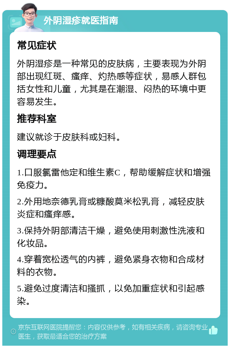 外阴湿疹就医指南 常见症状 外阴湿疹是一种常见的皮肤病，主要表现为外阴部出现红斑、瘙痒、灼热感等症状，易感人群包括女性和儿童，尤其是在潮湿、闷热的环境中更容易发生。 推荐科室 建议就诊于皮肤科或妇科。 调理要点 1.口服氯雷他定和维生素C，帮助缓解症状和增强免疫力。 2.外用地奈德乳膏或糠酸莫米松乳膏，减轻皮肤炎症和瘙痒感。 3.保持外阴部清洁干燥，避免使用刺激性洗液和化妆品。 4.穿着宽松透气的内裤，避免紧身衣物和合成材料的衣物。 5.避免过度清洁和搔抓，以免加重症状和引起感染。