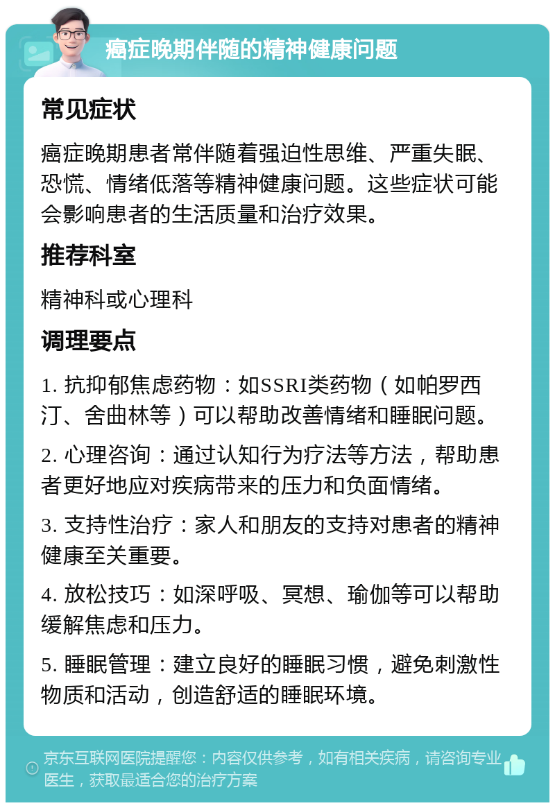 癌症晚期伴随的精神健康问题 常见症状 癌症晚期患者常伴随着强迫性思维、严重失眠、恐慌、情绪低落等精神健康问题。这些症状可能会影响患者的生活质量和治疗效果。 推荐科室 精神科或心理科 调理要点 1. 抗抑郁焦虑药物：如SSRI类药物（如帕罗西汀、舍曲林等）可以帮助改善情绪和睡眠问题。 2. 心理咨询：通过认知行为疗法等方法，帮助患者更好地应对疾病带来的压力和负面情绪。 3. 支持性治疗：家人和朋友的支持对患者的精神健康至关重要。 4. 放松技巧：如深呼吸、冥想、瑜伽等可以帮助缓解焦虑和压力。 5. 睡眠管理：建立良好的睡眠习惯，避免刺激性物质和活动，创造舒适的睡眠环境。