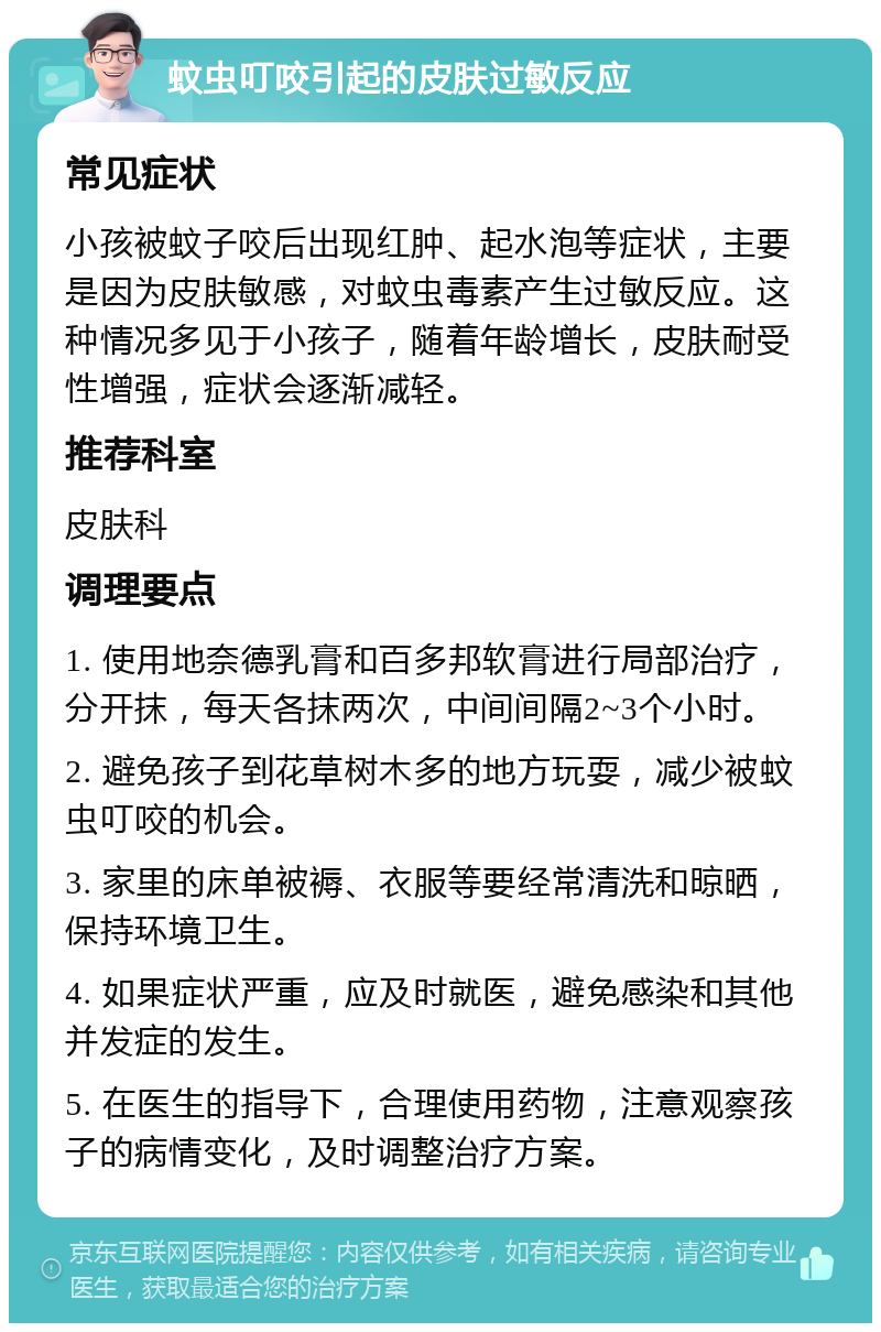 蚊虫叮咬引起的皮肤过敏反应 常见症状 小孩被蚊子咬后出现红肿、起水泡等症状，主要是因为皮肤敏感，对蚊虫毒素产生过敏反应。这种情况多见于小孩子，随着年龄增长，皮肤耐受性增强，症状会逐渐减轻。 推荐科室 皮肤科 调理要点 1. 使用地奈德乳膏和百多邦软膏进行局部治疗，分开抹，每天各抹两次，中间间隔2~3个小时。 2. 避免孩子到花草树木多的地方玩耍，减少被蚊虫叮咬的机会。 3. 家里的床单被褥、衣服等要经常清洗和晾晒，保持环境卫生。 4. 如果症状严重，应及时就医，避免感染和其他并发症的发生。 5. 在医生的指导下，合理使用药物，注意观察孩子的病情变化，及时调整治疗方案。