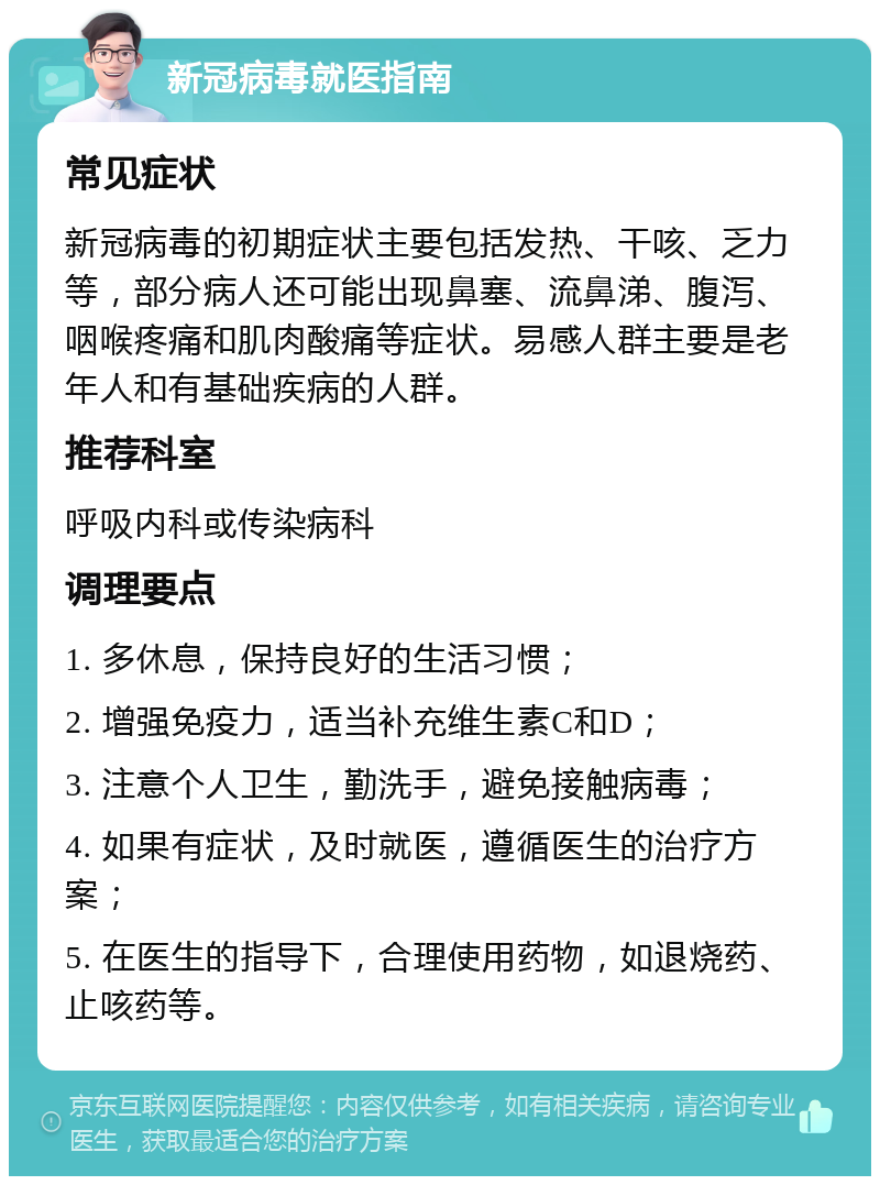 新冠病毒就医指南 常见症状 新冠病毒的初期症状主要包括发热、干咳、乏力等，部分病人还可能出现鼻塞、流鼻涕、腹泻、咽喉疼痛和肌肉酸痛等症状。易感人群主要是老年人和有基础疾病的人群。 推荐科室 呼吸内科或传染病科 调理要点 1. 多休息，保持良好的生活习惯； 2. 增强免疫力，适当补充维生素C和D； 3. 注意个人卫生，勤洗手，避免接触病毒； 4. 如果有症状，及时就医，遵循医生的治疗方案； 5. 在医生的指导下，合理使用药物，如退烧药、止咳药等。