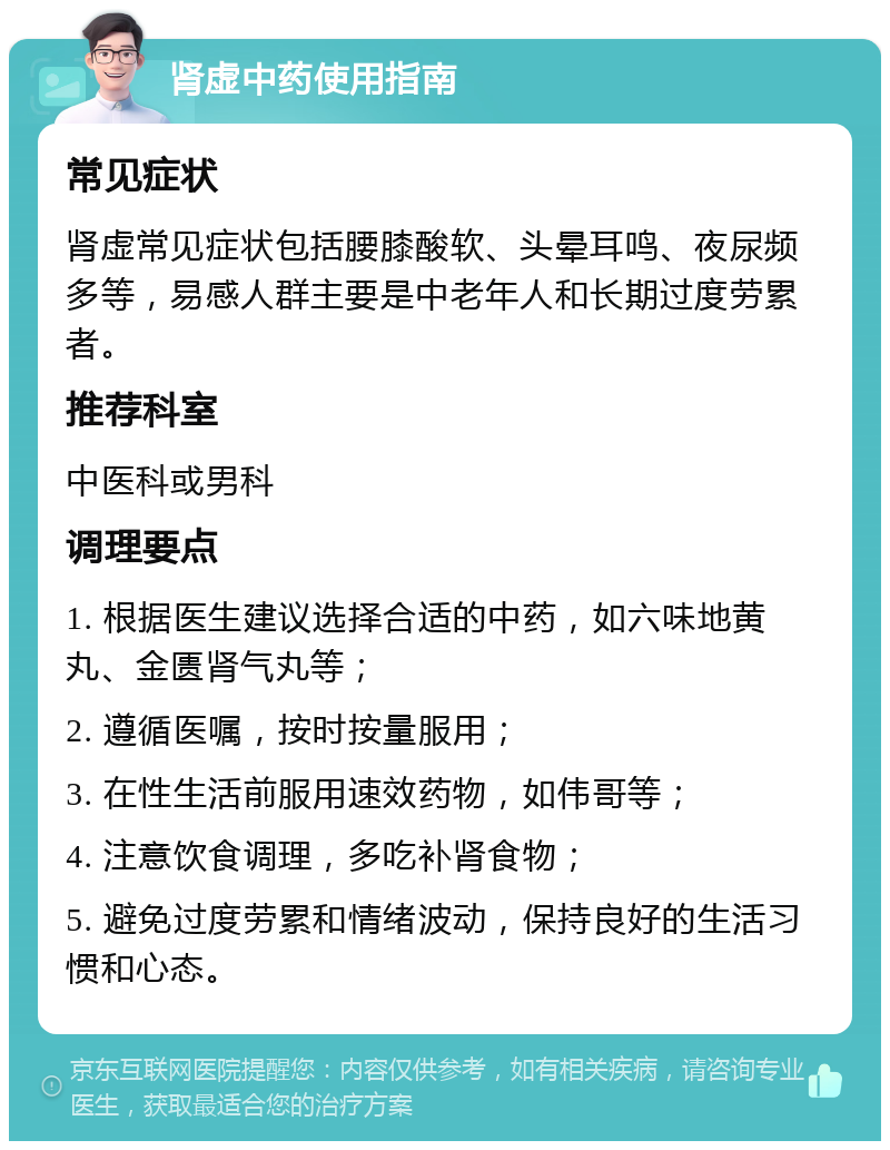 肾虚中药使用指南 常见症状 肾虚常见症状包括腰膝酸软、头晕耳鸣、夜尿频多等，易感人群主要是中老年人和长期过度劳累者。 推荐科室 中医科或男科 调理要点 1. 根据医生建议选择合适的中药，如六味地黄丸、金匮肾气丸等； 2. 遵循医嘱，按时按量服用； 3. 在性生活前服用速效药物，如伟哥等； 4. 注意饮食调理，多吃补肾食物； 5. 避免过度劳累和情绪波动，保持良好的生活习惯和心态。