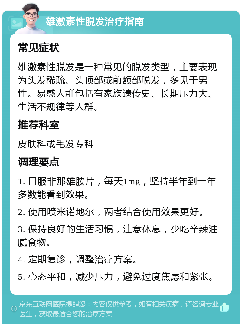 雄激素性脱发治疗指南 常见症状 雄激素性脱发是一种常见的脱发类型，主要表现为头发稀疏、头顶部或前额部脱发，多见于男性。易感人群包括有家族遗传史、长期压力大、生活不规律等人群。 推荐科室 皮肤科或毛发专科 调理要点 1. 口服非那雄胺片，每天1mg，坚持半年到一年多数能看到效果。 2. 使用喷米诺地尔，两者结合使用效果更好。 3. 保持良好的生活习惯，注意休息，少吃辛辣油腻食物。 4. 定期复诊，调整治疗方案。 5. 心态平和，减少压力，避免过度焦虑和紧张。