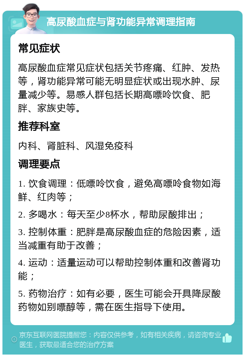 高尿酸血症与肾功能异常调理指南 常见症状 高尿酸血症常见症状包括关节疼痛、红肿、发热等，肾功能异常可能无明显症状或出现水肿、尿量减少等。易感人群包括长期高嘌呤饮食、肥胖、家族史等。 推荐科室 内科、肾脏科、风湿免疫科 调理要点 1. 饮食调理：低嘌呤饮食，避免高嘌呤食物如海鲜、红肉等； 2. 多喝水：每天至少8杯水，帮助尿酸排出； 3. 控制体重：肥胖是高尿酸血症的危险因素，适当减重有助于改善； 4. 运动：适量运动可以帮助控制体重和改善肾功能； 5. 药物治疗：如有必要，医生可能会开具降尿酸药物如别嘌醇等，需在医生指导下使用。