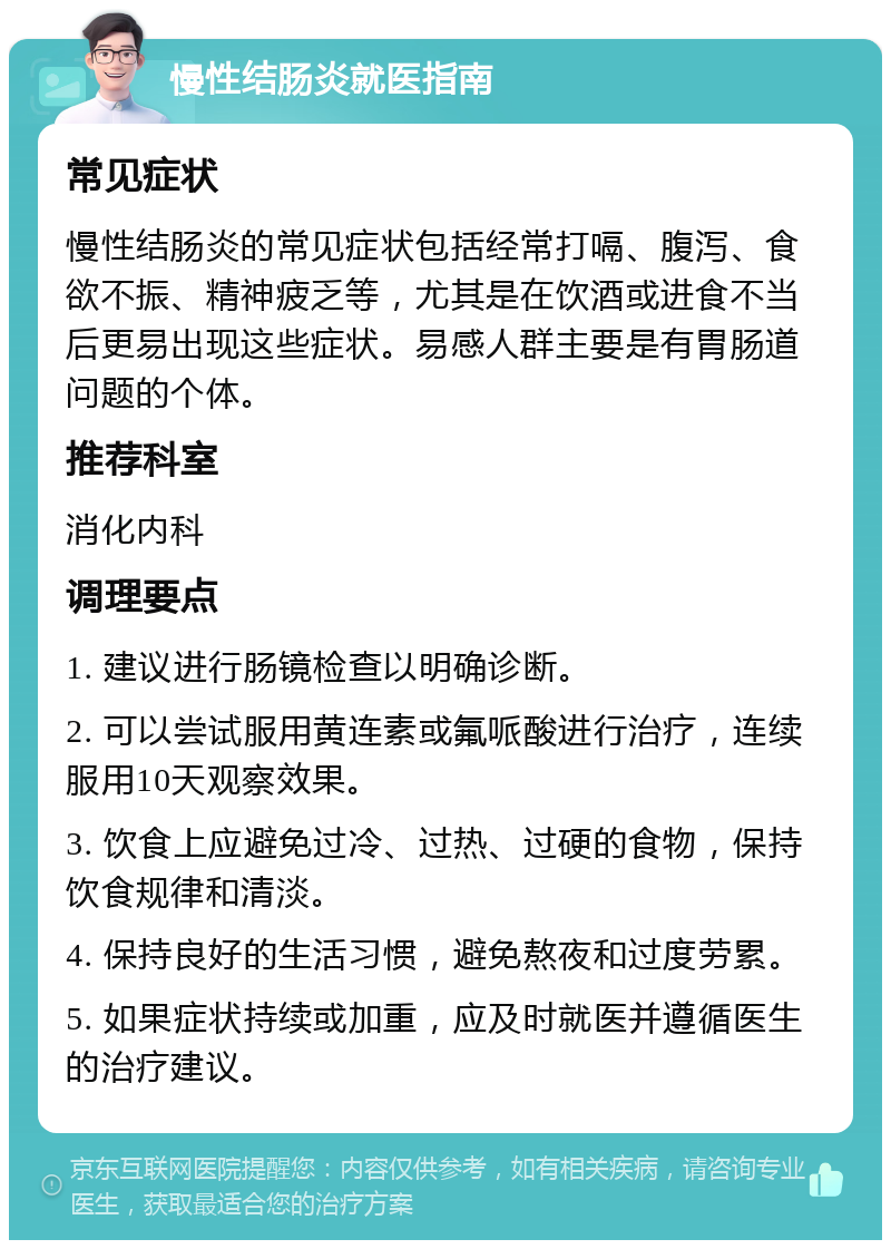 慢性结肠炎就医指南 常见症状 慢性结肠炎的常见症状包括经常打嗝、腹泻、食欲不振、精神疲乏等，尤其是在饮酒或进食不当后更易出现这些症状。易感人群主要是有胃肠道问题的个体。 推荐科室 消化内科 调理要点 1. 建议进行肠镜检查以明确诊断。 2. 可以尝试服用黄连素或氟哌酸进行治疗，连续服用10天观察效果。 3. 饮食上应避免过冷、过热、过硬的食物，保持饮食规律和清淡。 4. 保持良好的生活习惯，避免熬夜和过度劳累。 5. 如果症状持续或加重，应及时就医并遵循医生的治疗建议。