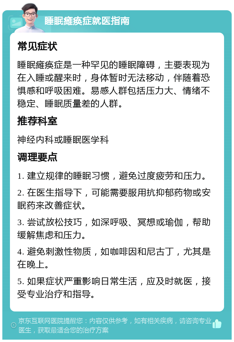 睡眠瘫痪症就医指南 常见症状 睡眠瘫痪症是一种罕见的睡眠障碍，主要表现为在入睡或醒来时，身体暂时无法移动，伴随着恐惧感和呼吸困难。易感人群包括压力大、情绪不稳定、睡眠质量差的人群。 推荐科室 神经内科或睡眠医学科 调理要点 1. 建立规律的睡眠习惯，避免过度疲劳和压力。 2. 在医生指导下，可能需要服用抗抑郁药物或安眠药来改善症状。 3. 尝试放松技巧，如深呼吸、冥想或瑜伽，帮助缓解焦虑和压力。 4. 避免刺激性物质，如咖啡因和尼古丁，尤其是在晚上。 5. 如果症状严重影响日常生活，应及时就医，接受专业治疗和指导。